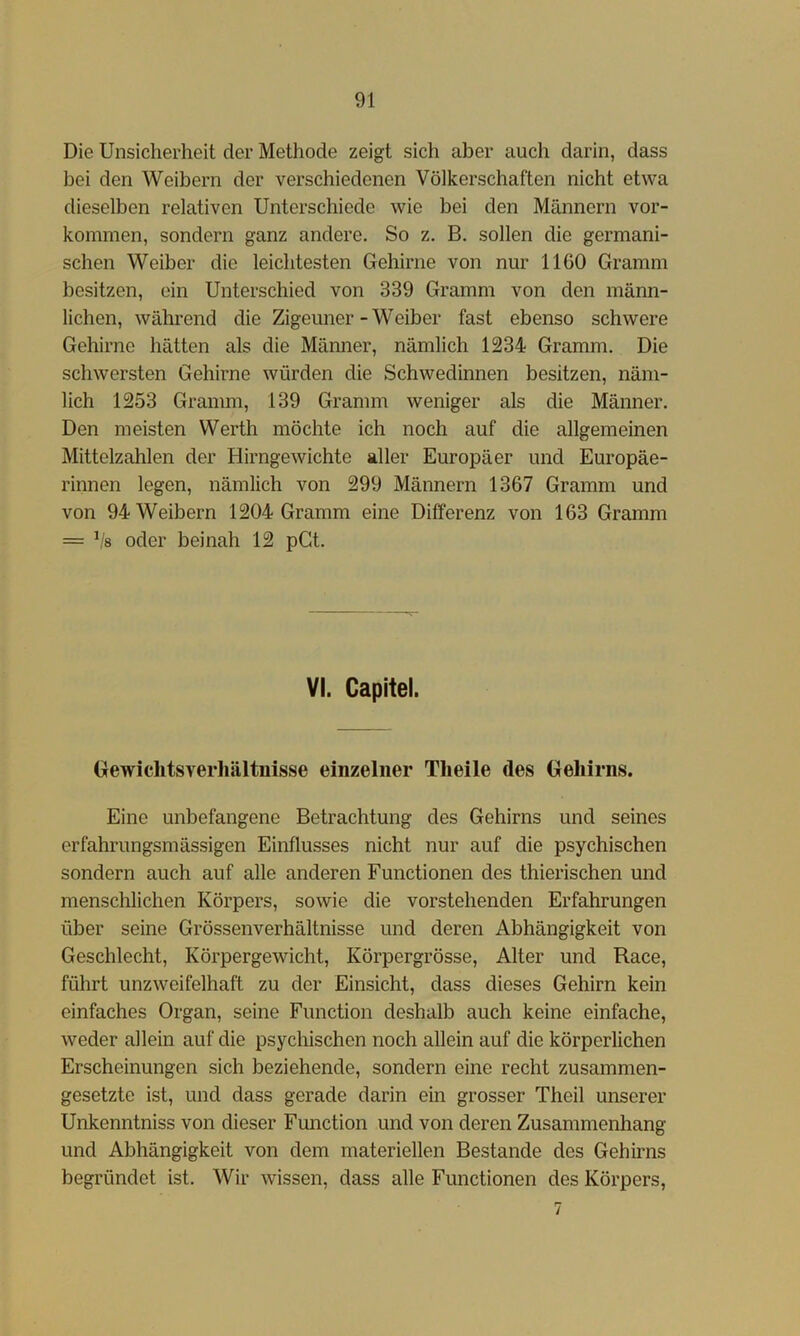 Die Unsicherheit der Methode zeigt sich aber auch darin, dass bei den Weibern der verschiedenen Völkerschaften nicht etwa dieselben relativen Unterschiede wie bei den Männern Vor- kommen, sondern ganz andere. So z. B. sollen die germani- schen Weiber die leichtesten Gehirne von nur 1160 Gramm besitzen, ein Unterschied von 339 Gramm von den männ- lichen, während die Zigeuner-Weiber fast ebenso schwere Gehirne hätten als die Männer, nämlich 1234 Gramm. Die schwersten Gehirne würden die Schwedinnen besitzen, näm- lich 1253 Gramm, 139 Gramm weniger als die Männer. Den meisten Werth möchte ich noch auf die allgemeinen Mittelzahlen der Hirngewichte aller Europäer und Europäe- rinnen legen, nämlich von 299 Männern 1367 Gramm und von 94 Weibern 1204 Gramm eine Differenz von 163 Gramm = Vs oder beinah 12 pGt. VI. Capitel. Gewiclitsverhältnisse einzelner Tlieile des Gehirns. Eine unbefangene Betrachtung des Gehirns und seines erfahrungsmässigen Einflusses nicht nur auf die psychischen sondern auch auf alle anderen Functionen des thierischen und menschlichen Körpers, sowie die vorstehenden Erfahrungen über seine Grössenverhältnisse und deren Abhängigkeit von Geschlecht, Körpergewicht, Körpergrösse, Alter und Race, führt unzweifelhaft zu der Einsicht, dass dieses Gehirn kein einfaches Organ, seine Function deshalb auch keine einfache, weder allein auf die psychischen noch allein auf die körperlichen Erscheinungen sich beziehende, sondern eine recht zusammen- gesetzte ist, und dass gerade darin ein grosser Theil unserer Unkenntniss von dieser Function und von deren Zusammenhang und Abhängigkeit von dem materiellen Bestände des Gehirns begründet ist. Wir wissen, dass alle Functionen des Körpers,