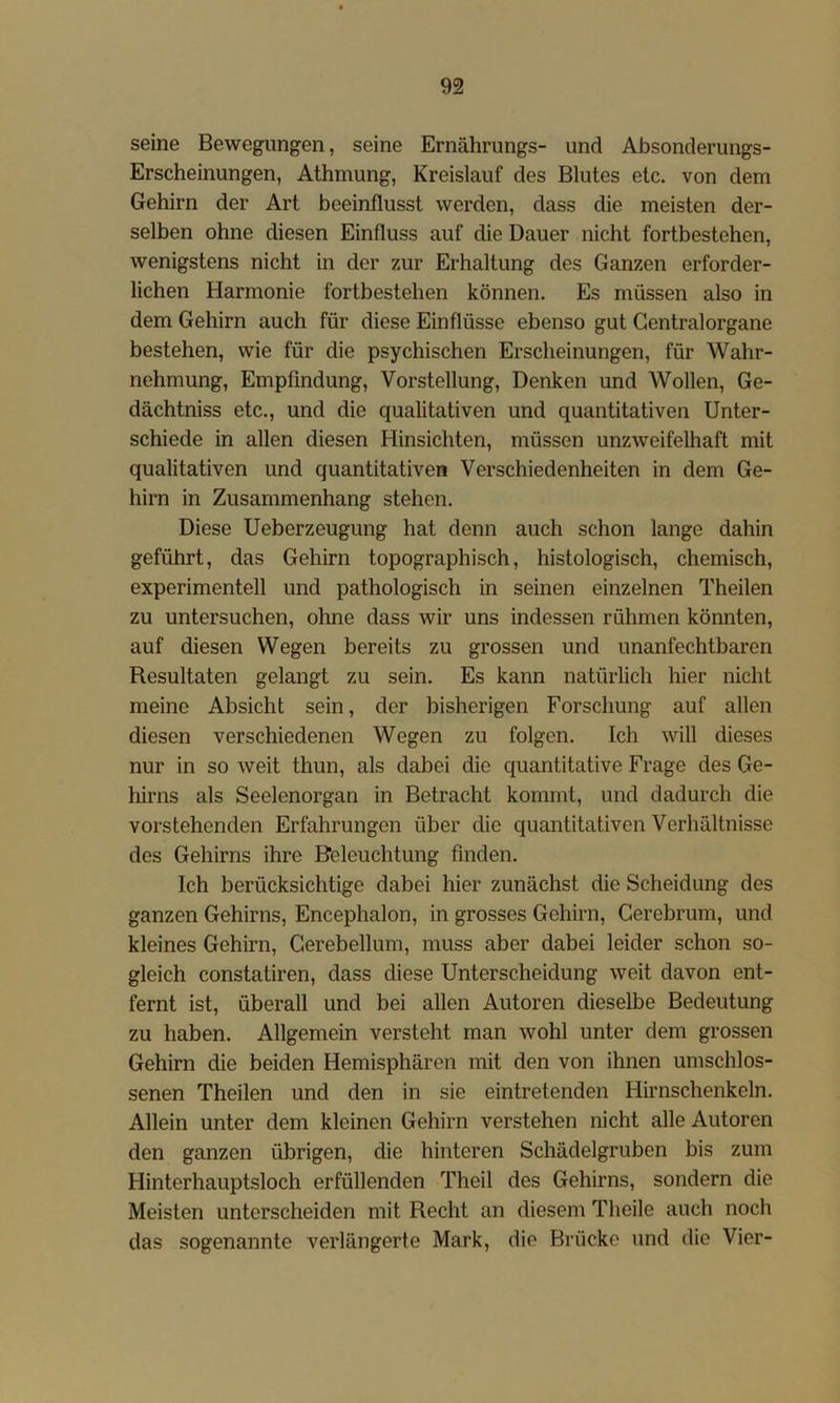 seine Bewegungen, seine Ernährungs- und Absonderungs- Erscheinungen, Athmung, Kreislauf des Blutes etc. von dem Gehirn der Art beeinflusst werden, dass die meisten der- selben ohne diesen Einfluss auf die Dauer nicht fortbestehen, wenigstens nicht in der zur Erhaltung des Ganzen erforder- lichen Harmonie fortbestehen können. Es müssen also in dem Gehirn auch für diese Einflüsse ebenso gut Gentralorgane bestehen, wie für die psychischen Erscheinungen, für Wahr- nehmung, Empfindung, Vorstellung, Denken und Wollen, Ge- dächtniss etc., und die qualitativen und quantitativen Unter- schiede in allen diesen Hinsichten, müssen unzweifelhaft mit qualitativen und quantitativen Verschiedenheiten in dem Ge- hirn in Zusammenhang stehen. Diese Ueberzeugung hat denn auch schon lange dahin geführt, das Gehirn topographisch, histologisch, chemisch, experimentell und pathologisch in seinen einzelnen Theilen zu untersuchen, ohne dass wir uns indessen rühmen könnten, auf diesen Wegen bereits zu grossen und unanfechtbaren Resultaten gelangt zu sein. Es kann natürlich hier nicht meine Absicht sein, der bisherigen Forschung auf allen diesen verschiedenen Wegen zu folgen. Ich will dieses nur in so weit thun, als dabei die quantitative Frage des Ge- hirns als Seelenorgan in Betracht kommt, und dadurch die vorstehenden Erfahrungen über die quantitativen Verhältnisse des Gehirns ihre Beleuchtung finden. Ich berücksichtige dabei hier zunächst die Scheidung des ganzen Gehirns, Encephalon, in grosses Gehirn, Cerebrum, und kleines Gehirn, Gerebellum, muss aber dabei leider schon so- gleich constatiren, dass diese Unterscheidung weit davon ent- fernt ist, überall und bei allen Autoren dieselbe Bedeutung zu haben. Allgemein versteht man wohl unter dem grossen Gehirn die beiden Hemisphären mit den von ihnen umschlos- senen Theilen und den in sie eintretenden Hirnschenkeln. Allein unter dem kleinen Gehirn verstehen nicht alle Autoren den ganzen übrigen, die hinteren Schädelgruben bis zum Hinterhauptsloch erfüllenden Theil des Gehirns, sondern die Meisten unterscheiden mit Recht an diesem Theile auch noch das sogenannte verlängerte Mark, die Brücke und die Vier-