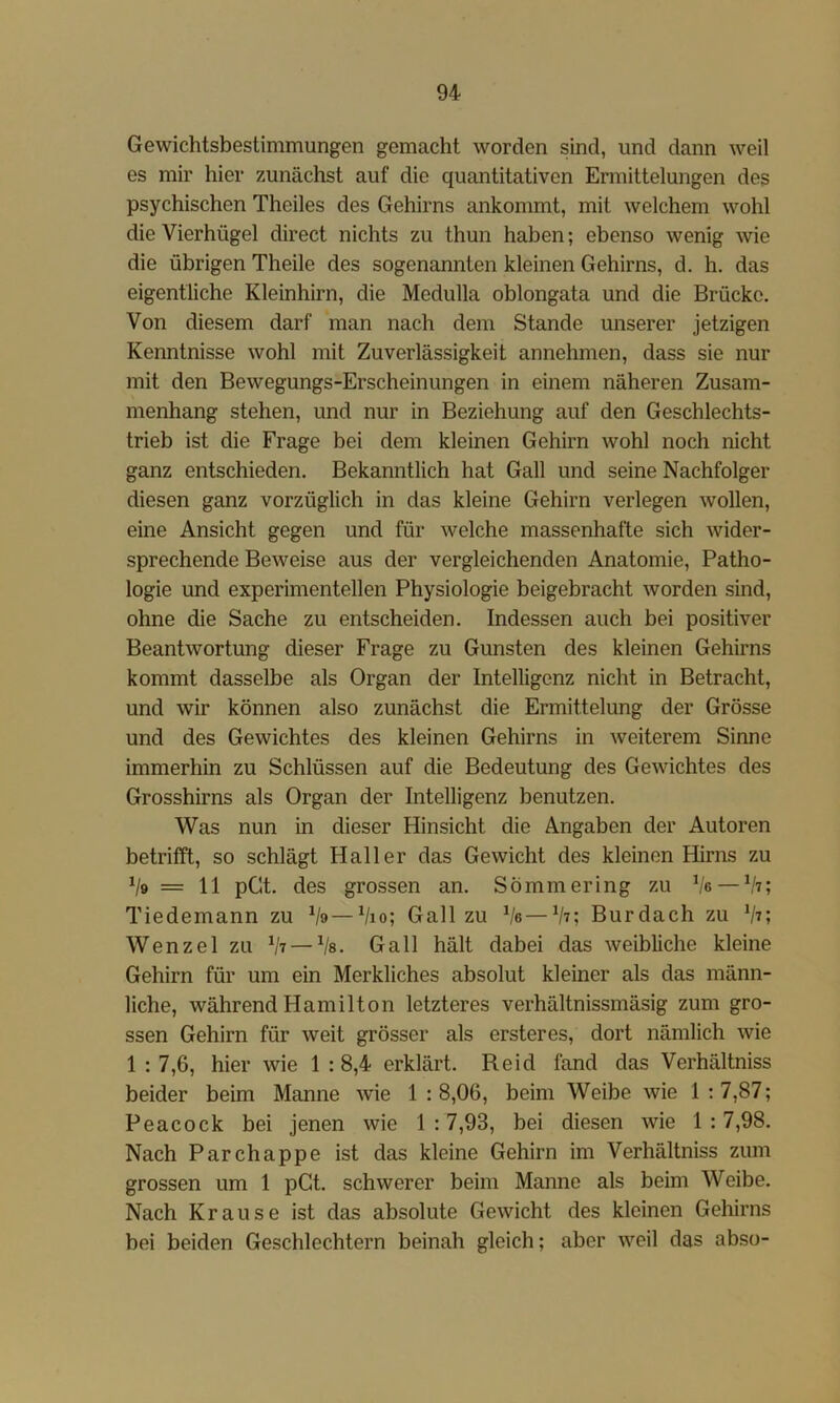 Gewichtsbestimmungen gemacht worden sind, und dann weil es mir hier zunächst auf die quantitativen Ermittelungen des psychischen Theiles des Gehirns ankommt, mit welchem wohl die Vierhügel direct nichts zu thun haben; ebenso wenig wie die übrigen Theile des sogenannten kleinen Gehirns, d. h. das eigentliche Kleinhirn, die Medulla oblongata und die Brücke. Von diesem darf man nach dem Stande unserer jetzigen Kenntnisse wohl mit Zuverlässigkeit annehmen, dass sie nur mit den Bewegungs-Erscheinungen in einem näheren Zusam- menhang stehen, und nur in Beziehung auf den Geschlechts- trieb ist die Frage bei dem kleinen Gehirn wohl noch nicht ganz entschieden. Bekanntlich hat Gail und seine Nachfolger diesen ganz vorzüglich in das kleine Gehirn verlegen wollen, eine Ansicht gegen und für welche massenhafte sich wider- sprechende Beweise aus der vergleichenden Anatomie, Patho- logie und experimentellen Physiologie beigebracht worden sind, ohne die Sache zu entscheiden. Indessen auch bei positiver Beantwortung dieser Frage zu Gunsten des kleinen Gehirns kommt dasselbe als Organ der Intelligenz nicht in Betracht, und wir können also zunächst die Ermittelung der Grösse und des Gewichtes des kleinen Gehirns in weiterem Sinne immerhin zu Schlüssen auf die Bedeutung des Gewichtes des Grosshirns als Organ der Intelligenz benutzen. Was nun in dieser Hinsicht die Angaben der Autoren betrifft, so schlägt Haller das Gewicht des kleinen Hirns zu 1/9 = 11 pGt. des grossen an. Sömmering zu Ve —Vt; Tiedemann zu */9—Vio; Gail zu Ve—^h; Bur dach zu Vt; Wenzel zu Vt — Vs. Gail hält dabei das weibliche kleine Gehirn für um ein Merkliches absolut kleiner als das männ- liche, während Hamilton letzteres verhältnissmäsig zum gro- ssen Gehirn für weit grösser als ersteres, dort nämlich wie 1 : 7,6, hier wie 1 :8,4 erklärt. Reid fand das Verhältniss beider beim Manne wde 1 : 8,06, beim Weibe wie 1 :7,87; Peacock bei jenen wie 1:7,93, bei diesen wie 1:7,98. Nach Parchappe ist das kleine Gehirn im Verhältniss zum grossen um 1 pGt. schwerer beim Manne als beim Weibe. Nach Krause ist das absolute Gewicht des kleinen Gehirns bei beiden Geschlechtern beinah gleich; aber weil das ab.so-