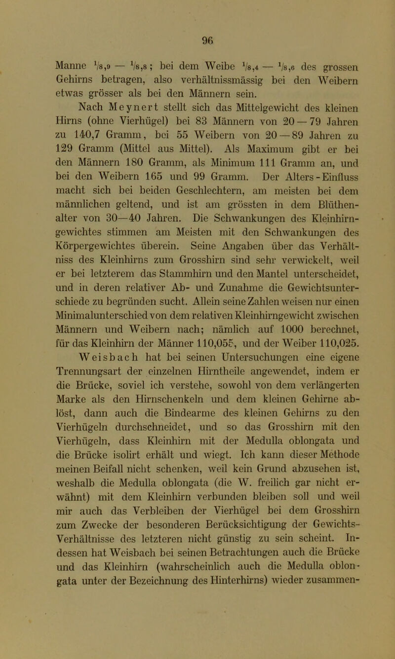 Manne Va,9 — Vs,8; bei dem Weibe Vs,4— Vs,6 des grossen Gehirns betragen, also verhältnissmässig bei den Weibern etwas grösser als bei den Männern sein. Nach Meynert stellt sich das Mittelgewicht des kleinen Hirns (ohne Vierhügel) bei 83 Männern von 20 — 79 Jahren zu 140,7 Gramm, bei 55 Weibern von 20 — 89 Jahren zu 129 Gramm (Mittel aus Mittel). Als Maximum gibt er bei den Männern 180 Gramm, als Minimum 111 Gramm an, und bei den Weibern 165 und 99 Gramm. Der Alters - Einfluss macht sich bei beiden Geschlechtern, am meisten bei dem männlichen geltend, und ist am grössten in dem Blüthen- alter von 30—40 Jahren. Die Schwankungen des Kleinhirn- gewichtes stimmen am Meisten mit den Schwankungen des Körpergewichtes überein. Seine Angaben über das Verhält- niss des Kleinhirns zum Grosshirn sind sehr verwickelt, weil er bei letzterem das Stammhirn und den Mantel unterscheidet, und in deren relativer Ab- und Zunahme die Gewichtsunter- schiede zu begründen sucht. Allein seine Zahlen weisen nur einen Minimalunterschied von dem relativen Kleinhirngewicht zwischen Männern und Weibern nach; nämlich auf 1000 berechnet, für das Kleinhirn der Männer 110,055, und der Weiber 110,025. W e i s b a c h hat bei seinen Untersuchungen eine eigene Trennungsart der einzelnen Hirntheile angewendet, indem er die Brücke, soviel ich verstehe, sowohl von dem verlängerten Marke als den Hirnschenkeln und dem kleinen Gehirne ab- löst, dann auch die Bindearme des kleinen Gehirns zu den Vierhügeln durchschneidet, und so das Grosshirn mit den Vierhügeln, dass Kleinhirn mit der Medulla oblongata und die Brücke isolirt erhält und wiegt. Ich kann dieser Methode meinen Beifall nicht schenken, weil kein Grund abzusehen ist, weshalb die Medulla oblongata (die W. freilich gar nicht er- wähnt) mit dem Kleinhirn verbunden bleiben soll und weil mir auch das Verbleiben der Vierhügel bei dem Grosshirn zum Zwecke der besonderen Berücksichtigung der Gewichts- Verhältnisse des letzteren nicht günstig zu sein scheint. In- dessen hat Weisbach bei seinen Betrachtungen auch die Brücke und das Kleinhirn (wahrscheinlich auch die Medulla oblon- gata unter der Bezeichnung des Hinterhirns) wieder zusammen-