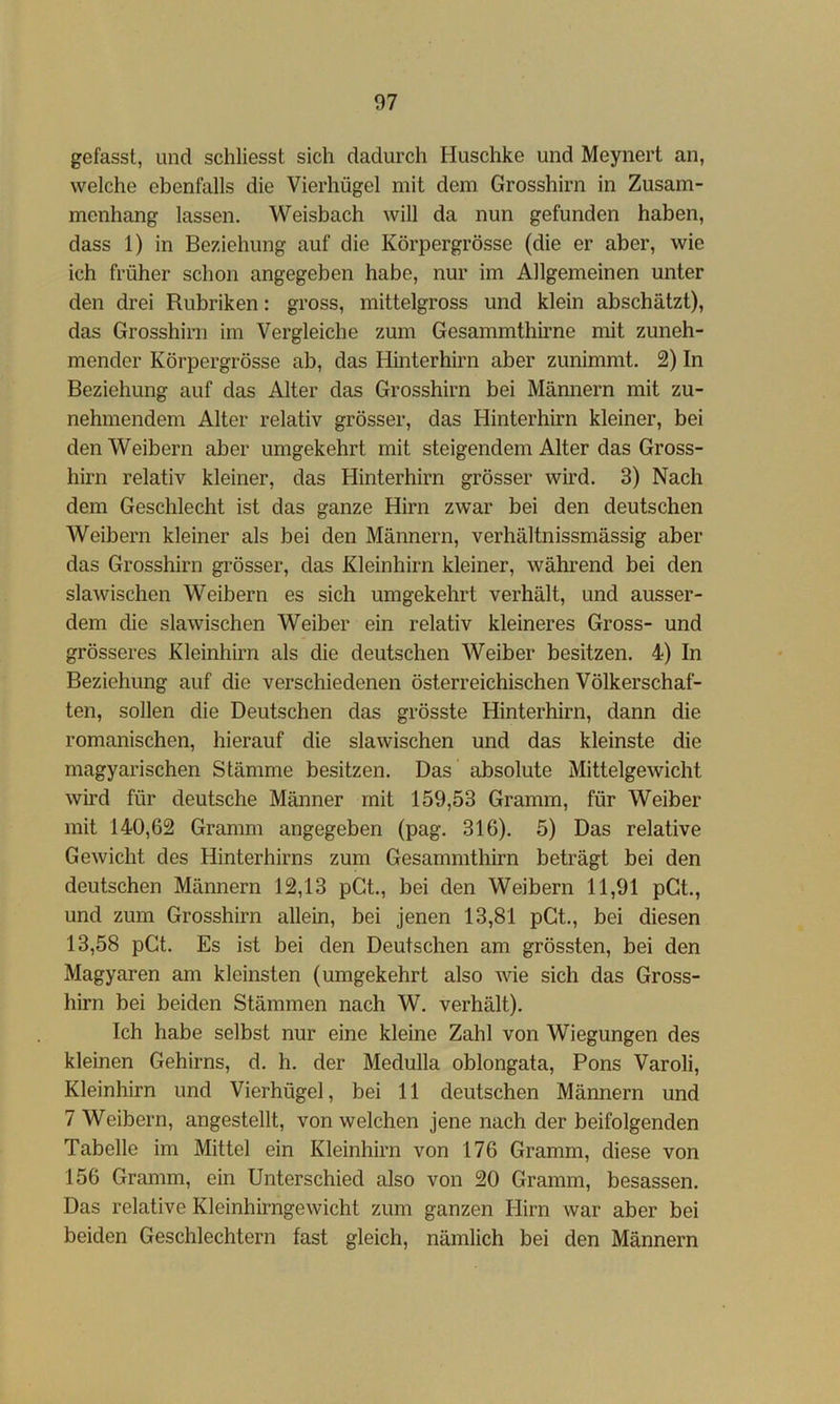 gefasst, und schliesst sich dadurch Huschke und Meynert an, welche ebenfalls die Vierhügel mit dem Grosshirn in Zusam- menhang lassen. Weisbach will da nun gefunden haben, dass 1) in Beziehung auf die Körpergrösse (die er aber, wie ich früher schon angegeben habe, nur im Allgemeinen unter den drei Rubriken: gross, mittelgross und klein abschätzt), das Grosshirn im Vergleiche zum Gesammthirne mit zuneh- mender Körpergrösse ab, das Hinterhirn aber zunimmt. 2) In Beziehung auf das Alter das Grosshirn bei Mämiern mit zu- nehmendem Alter relativ grösser, das Hinterhirn kleiner, bei den Weibern aber umgekehrt mit steigendem Alter das Gross- hirn relativ kleiner, das Hinterhirn grösser wird. 3) Nach dem Geschlecht ist das ganze Hirn zwar bei den deutschen Weibern kleiner als bei den Männern, verhältnissmässig aber das Grosshirn grösser, das Kleinhirn kleiner, während bei den slawischen Weibern es sich umgekehrt verhält, und ausser- dem die slawischen Weiber ein relativ kleineres Gross- und grösseres Kleinhirn als die deutschen Weiber besitzen. 4) In Beziehung auf die verschiedenen österreichischen Völkerschaf- ten, sollen die Deutschen das grösste Hinterhirn, dann die romanischen, hierauf die slawischen und das kleinste die magyarischen Stämme besitzen. Das absolute Mittelgewicht wird für deutsche Männer mit 159,53 Gramm, für Weiber mit 140,62 Gramm angegeben (pag. 316). 5) Das relative Gewicht des Hinterhirns zum Gesammthirn beträgt bei den deutschen Männern 12,13 pGt., bei den Weibern 11,91 pGt., und zum Grosshirn allein, bei jenen 13,81 pGt., bei diesen 13,58 pGt. Es ist bei den Deutschen am grössten, bei den Magyaren am kleinsten (umgekehrt also wie sich das Gross- hirn bei beiden Stämmen nach W. verhält). Ich habe selbst nur eine kleine Zahl von Wiegungen des kleinen Gehirns, d. h. der Medulla oblongata, Pons Varoli, Kleinhirn und Vierhügel, bei 11 deutschen Männern und 7 Weibern, angestellt, von welchen jene nach der beifolgenden Tabelle im Mittel ein Kleinhirn von 176 Gramm, diese von 156 Gramm, ein Unterschied also von 20 Gramm, besassen. Das relative Kleinhirngewicht zum ganzen Hirn war aber bei beiden Geschlechtern fast gleich, nämlich bei den Männern
