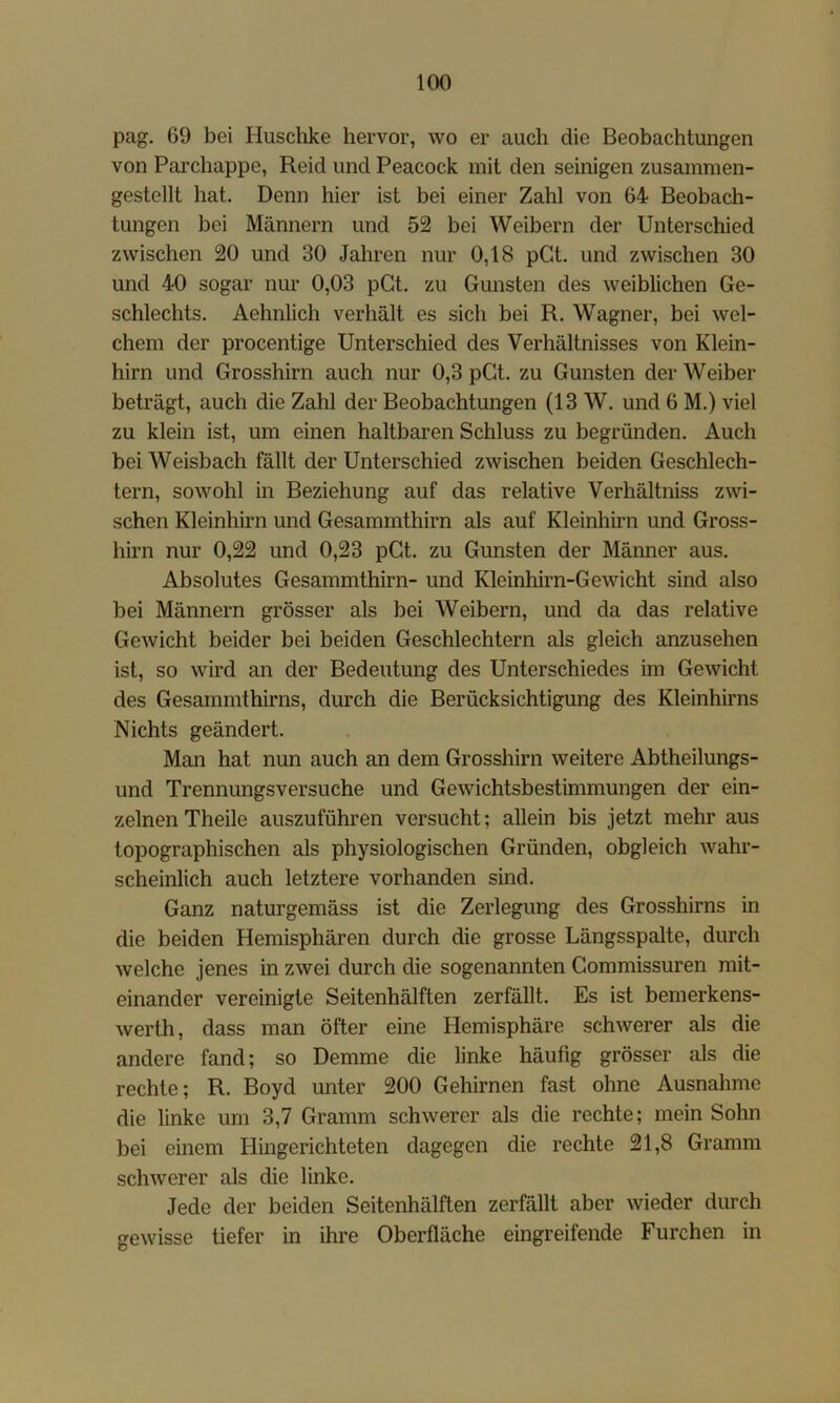 pag. 69 bei Huschke hervor, wo er auch die Beobachtungen von Parchappe, Reid und Peacock mit den seinigen zusammen- gestellt hat. Denn hier ist bei einer Zahl von 64 Beobach- tungen bei Männern und 52 bei Weibern der Unterschied zwischen 20 und 30 Jahren nur 0,18 pGt. und zwischen 30 und 40 sogar nur 0,03 pGt. zu Gunsten des weiblichen Ge- schlechts. Aehnlich verhält es sich bei R. Wagner, bei wel- chem der procentige Unterschied des Verhältnisses von Klein- hirn und Grosshirn auch nur 0,3 pGt. zu Gunsten der Weiber beträgt, auch die Zahl der Beobachtungen (13 W. und 6 M.) viel zu klein ist, um einen haltbaren Schluss zu begründen. Auch bei Weisbach fällt der Unterschied zwischen beiden Geschlech- tern, sowohl in Beziehung auf das relative Verhältniss zwi- schen Kleinhirn und Gesammthirn als auf Kleinhirn und Gross- hirn nur 0,22 und 0,23 pGt. zu Gunsten der Männer aus. Absolutes Gesammthirn- und Kleinhirn-Gewicht sind also bei Männern grösser als bei AVeibern, und da das relative Gewicht beider bei beiden Geschlechtern als gleich anzusehen ist, so wird an der Bedeutung des Unterschiedes im Gewicht des Gesammthirns, durch die Berücksichtigung des Kleinhirns Nichts geändert. Man hat nun auch an dem Grosshirn weitere Abtheilungs- und Trennungsversuche und Gewichtsbestimmungen der ein- zelnen Theile auszuführen versucht; allein bis jetzt mehr aus topographischen als physiologischen Gründen, obgleich wahr- scheinlich auch letztere vorhanden sind. Ganz naturgemäss ist die Zerlegung des Grosshirns in die beiden Hemisphären durch die grosse Längsspalte, durch welche jenes in zwei durch die sogenannten Gommissuren mit- einander vereinigte Seitenhälften zerfällt. Es ist bemerkens- werth, dass man öfter eine Hemisphäre schwerer als die andere fand; so Demme die linke häufig grösser als die rechte; R. Boyd unter 200 Gehirnen fast ohne Ausnahme die linke um 3,7 Gramm schwerer als die rechte; mein Sohn bei einem Hingerichteten dagegen die rechte 21,8 Gramm schwerer als die linke. Jede der beiden Seitenhälften zerfällt aber wieder durch gewisse tiefer in ihre Oberfläche eingreifende Furchen in