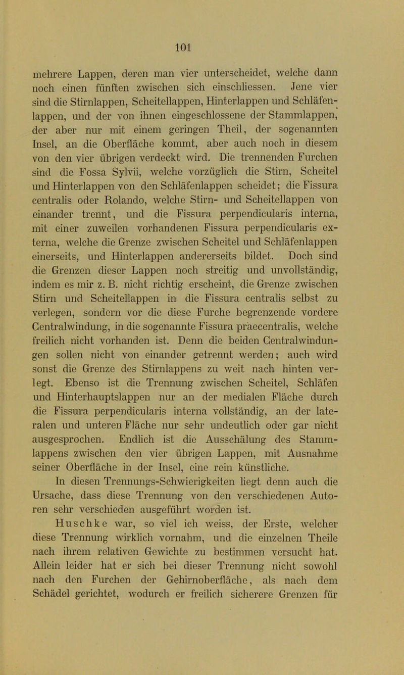 mehrere Lappen, deren man vier unterscheidet, welche dann noch einen fünften zwischen sich einschliessen. Jene vier sind die Stirnlappen, Scheitellappen, Hinterlappen und Schläfen- lappen, und der von ihnen eingeschlossene der Stammlappen, der aber nur mit einem geringen Theil, der sogenannten Insel, an die Oberfläche kommt, aber auch noch in diesem von den vier übrigen verdeckt wird. Die trennenden Furchen sind die Fossa Sylvii, welche vorzüglich die Stirn, Scheitel und Hinterlappen von den Schläfenlappen scheidet; die Fissura centralis oder Rolando, welche Stirn- und Scheitellappen von einander trennt, und die Fissura perpendicularis interna, mit einer zuweilen vorhandenen Fissura perpendicularis ex- terna, welche die Grenze zwischen Scheitel und Schläfenlappen einerseits, und Hinterlappen andererseits bildet. Doch sind die Grenzen dieser Lappen noch streitig und unvollständig, indem es mir z. B. nicht richtig erscheint, die Grenze zwischen Stirn und Scheitellappen in die Fissura centralis selbst zu verlegen, sondern vor die diese Furche begrenzende vordere Gentralwindung, in die sogenannte Fissura präecentralis, welche freilich nicht vorhanden ist. Denn die beiden Gentralwindun- gen sollen nicht von einander getrennt werden; auch wird sonst die Grenze des Stirnlappens zu weit nach hinten ver- legt. Ebenso ist die Trennung zwischen Scheitel, Schläfen und Hinterhauptslappen nur an der medialen Fläche durch die Fissura perpendicularis interna vollständig, an der late- ralen und unteren Fläche nur sehr undeutlich oder gar nicht ausgesprochen. Endlich ist die Ausschälung des Stamm- lappens zwischen den vier übrigen Lappen, mit Ausnahme seiner Oberfläche in der Insel, eine rein künstliche. In diesen Trennungs-Schwierigkeiten liegt denn auch die Ursache, dass diese Trennung von den verschiedenen Auto- ren sehr verschieden ausgeführt worden ist. Huschke war, so viel ich weiss, der Erste, welcher diese Trennung wirklich vornahm, und die einzelnen Theile nach ihrem relativen Gewichte zu bestimmen versucht hat. Allein leider hat er sich bei dieser Trennung nicht sowohl nach den Furchen der Gehirnoberfläche, als nach dem Schädel gerichtet, wodurch er freilich sicherere Grenzen für