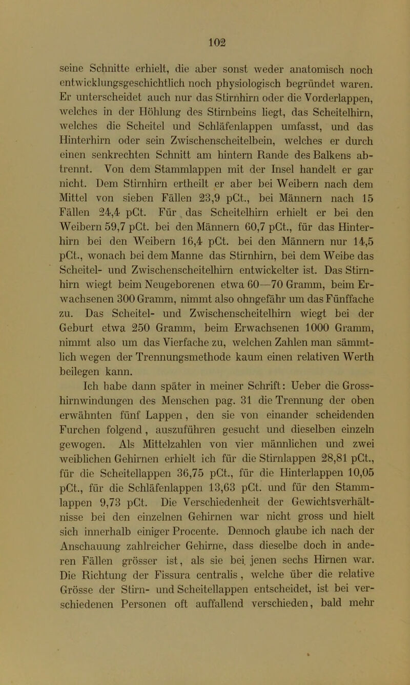 seine Schnitte erhielt, die aber sonst weder anatomisch noch entwicklungsgeschichtlich noch physiologisch begründet waren. Er unterscheidet auch nur das Stirnhirn oder die Vorderlappen, welches in der Höhlung des Stirnbeins liegt, das Scheitelhirn, welches die Scheitel und Schläfenlappen umfasst, und das Hinterhirn oder sein Zwischenscheitelbein, welches er durch einen senkrechten Schnitt am hintern Rande des Balkens ab- trennt. Von dem Stammlappen mit der Insel handelt er gar nicht. Dem Stirnhirn ertheilt er aber bei Weibern nach dem Mittel von sieben Fällen 23,9 pCt., bei Männern nach 15 Fällen 24,4 pGt. Für, das Scheitelhirn erhielt er bei den Weibern 59,7 pGt. bei den Männern 60,7 pGt., für das Hinter- hirn bei den Weibern 16,4 pGt. bei den Männern nur 14,5 pGt., wonach bei dem Manne das Stirnliirn, bei dem Weibe das Scheitel- und Zwischenscheitelhirn entwickelter ist. Das Stirn- hirn wiegt beim Neugeborenen etwa 60—70 Gramm, beim Er- wachsenen 300 Gramm, nimmt also ohngefähr um das Fünffache zu. Das Scheitel- und Zwischenscheitelhirn wiegt bei der Geburt etwa 250 Gramm, beim Erwachsenen 1000 Gramm, nimmt also um das Vierfache zu, welchen Zahlen man sämnit- lich wegen der Trennungsmethode kaum einen relativen Werth beilegen kann. Ich habe dann später in meiner Schrift: Heber die Gross- hirnwindungen des Menschen pag. 31 die Trennung der oben erwähnten fünf Lappen , den sie von einander scheidenden Furchen folgend, auszuführen gesucht und dieselben emzeln gewogen. Als Mittelzahlen von vier männlichen und zwei weiblichen Gehirnen erhielt ich für die Stirnlappen 28,81 pGt., für die Scheitellappen 36,75 pGt., für die Hinterlappen 10,05 pGt., für die Schläfenlappen 13,63 pGt. und für den Stamm- lappen 9,73 pGt. Die Verschiedenheit der Gewichtsverhält- nisse bei den einzelnen Gehirnen war nicht gross und hielt sich innerhalb einiger Procente. Dennoch glaube ich nach der Anschauung zahlreicher Gehirne, dass dieselbe doch in ande- ren Fällen grösser ist, als sie bei. jenen sechs Hirnen war. Die Richtung der Fissura centralis, welche über die relative Grösse der Stirn- und Scheitellappen entscheidet, ist bei ver- schiedenen Personen oft auffallend verschieden, bald mehr