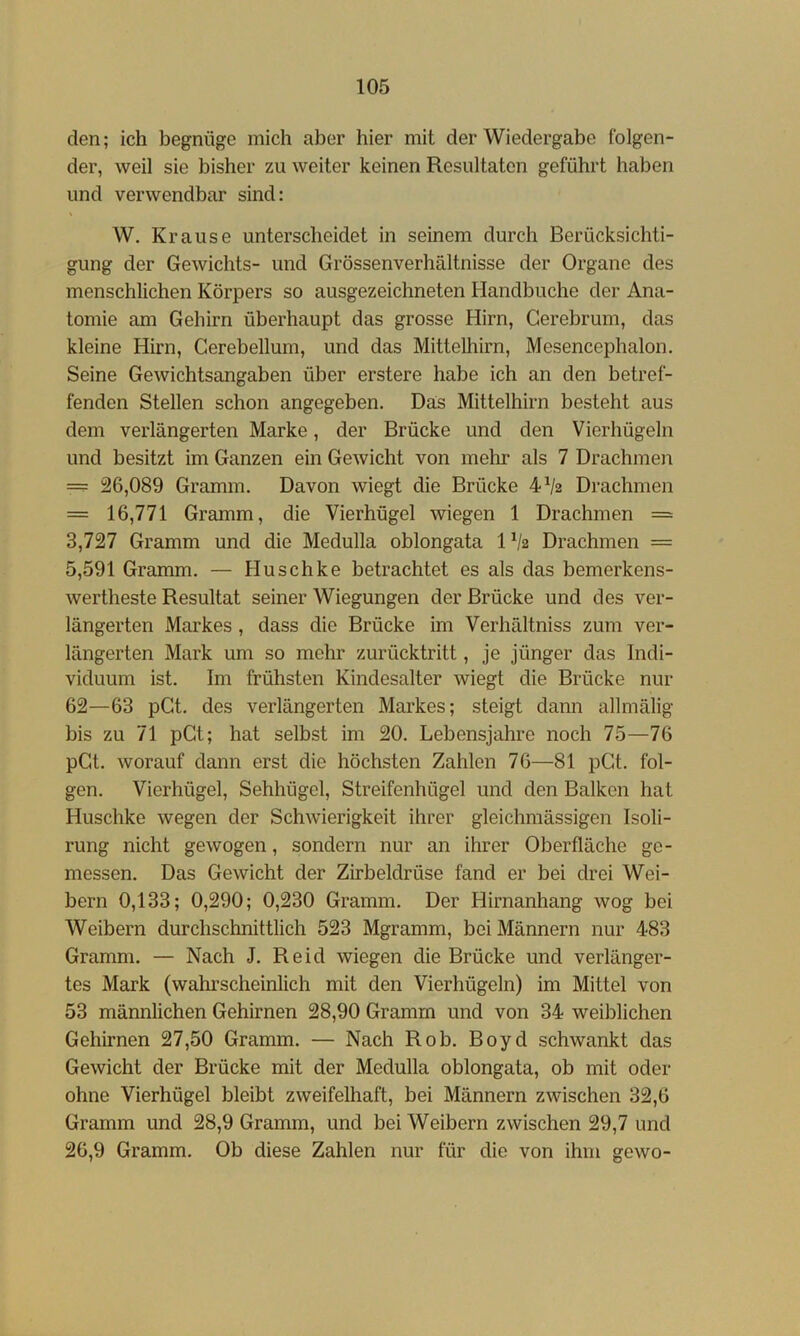 den; ich begnüge mich aber hier mit der Wiedergabe folgen- der, weil sie bisher zu weiter keinen Resultaten geführt haben und verwendbar sind: W. Krause unterscheidet in seinem durch Berücksichti- gung der Gewichts- und Grössenverhältnisse der Organe des menschlichen Körpers so ausgezeichneten Handbuche der Ana- tomie am Gehirn überhaupt das grosse Hirn, Gerebrum, das kleine Hirn, Cerebellum, und das Mittelhirn, Mesencephalon. Seine Gewichtsangaben über erstere habe ich an den betref- fenden Stellen schon angegeben. Das Mittelhirn besteht aus dem verlängerten Marke, der Brücke und den Vierhügeln und besitzt im Ganzen ein Gewicht von mehr als 7 Drachmen == 26,089 Gramm. Davon wiegt die Brücke 4Va Drachmen = 16,771 Gramm, die Vierhügel wiegen 1 Drachmen = 3,727 Gramm und die Medulla oblongata 1V2 Drachmen = 5,591 Gramm. — Huschke betrachtet es als das bemerkens- wertheste Resultat seiner Wiegungen der Brücke und des ver- längerten Markes , dass die Brücke im Verhältniss zum ver- längerten Mark um so mehr zurücktritt, je jünger das Indi- viduum ist. Im frühsten Kindesalter wiegt die Brücke nur 62—63 pGt. des verlängerten Markes; steigt dann allmälig bis zu 71 pGt; hat selbst im 20. Lebensjahre noch 75—76 pGt. worauf dann erst die höchsten Zahlen 76—81 pGt. fol- gen. Vierhügel, Sehhügel, Streifenhügel und den Balken hat Huschke wegen der Schwierigkeit ihrer gleichmässigen Isoli- rung nicht gewogen, sondern nur an ihrer Oberfläche ge- messen. Das Gewicht der Zirbeldrüse fand er bei drei Wei- bern 0,133; 0,290; 0,230 Gramm. Der Hirnanhang wog bei Weibern durchschnittlich 523 Mgramm, bei Männern nur 483 Gramm. — Nach J. Reid wiegen die Brücke und verlänger- tes Mark (wahrscheinlich mit den Vierhügeln) im Mittel von 53 männlichen Gehirnen 28,90 Gramm und von 34 weiblichen Gehirnen 27,50 Gramm. — Nach Roh. Boyd schwankt das Gewicht der Brücke mit der Medulla oblongata, ob mit oder ohne Vierhügel bleibt zweifelhaft, bei Männern zwischen 32,6 Gramm und 28,9 Gramm, und bei Weibern zwischen 29,7 und 26,9 Gramm. Ob diese Zahlen nur für die von ihm gewo-