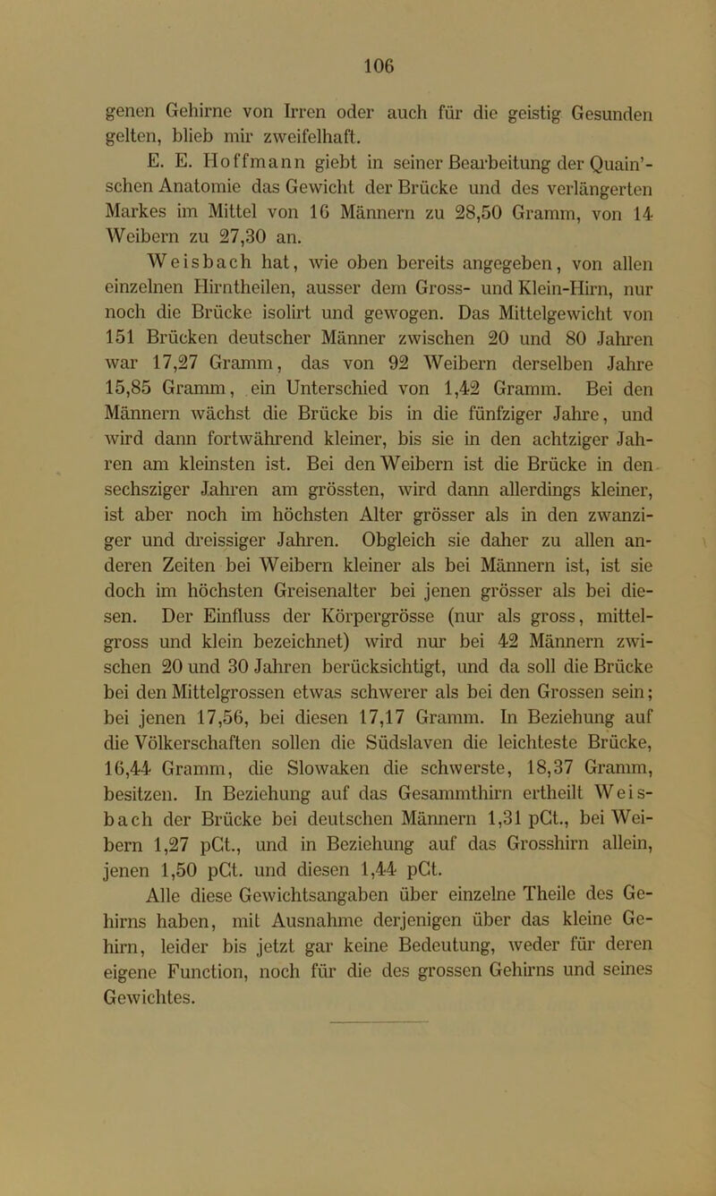 genen Gehirne von Irren oder auch für die geistig Gesunden gelten, blieb mir zweifelhaft. E. E. Hoffmann giebt in seiner ßeai’beitung der Quain’- schen Anatomie das Gewicht der Brücke und des verlängerten Markes im Mittel von 16 Männern zu 28,50 Gramm, von 14 Weibern zu 27,30 an. Weisbach hat, Avie oben bereits angegeben, von allen einzelnen Hirntheilen, ausser dem Gross- und Klein-Hirn, nur noch die Brücke isolirt und gewogen. Das Mittelgewicht von 151 Brücken deutscher Männer zwischen 20 und 80 Jahren war 17,27 Gramm, das von 92 Weibern derselben Jahre 15,85 Gramm, ein Unterschied von 1,42 Gramm. Bei den Männern Avächst die Brücke bis in die fünfziger Jahre, und Avird dann fortAvährend kleiner, bis sie in den achtziger Jah- ren am kleinsten ist. Bei den Weibern ist die Brücke in den sechsziger Jahren am grössten, Avird dann allerdings kleiner, ist aber noch im höchsten Alter grösser als in den zwanzi- ger und dreissiger Jahren. Obgleich sie daher zu allen an- \ deren Zeiten bei Weibern kleiner als bei Männern ist, ist sie doch im höchsten Greisenalter bei jenen grösser als bei die- sen. Der Einfluss der Körpergrösse (nur als gross, mittel- gross und klein bezeichnet) Avird nur bei 42 Männern ZAvi- schen 20 und 30 Jahren berücksichtigt, und da soll die Brücke bei den Mittelgrossen etAvas schAverer als bei den Grossen sein; bei jenen 17,56, bei diesen 17,17 Gramm. In Beziehung auf die Völkerschaften sollen die Südslaven die leichteste Brücke, 16,44 Gramm, die SloAvaken die schAVerste, 18,37 Gramm, besitzen. In Beziehung auf das Gesammthirn ertheilt Weis- bach der Brücke bei deutschen Männern 1,31 pGt., bei Wei- bern 1,27 pGt., und in Beziehung auf das Grosshirn allein, jenen 1,50 pGt. und diesen 1,44 pGt. Alle diese GeAvichtsangaben über einzelne Theile des Ge- hirns haben, mit Ausnahme derjenigen über das kleine Ge- hirn, leider bis jetzt gar keine Bedeutung, Aveder für deren eigene Function, noch für die des grossen Gehirns und seines GeAvichtes.