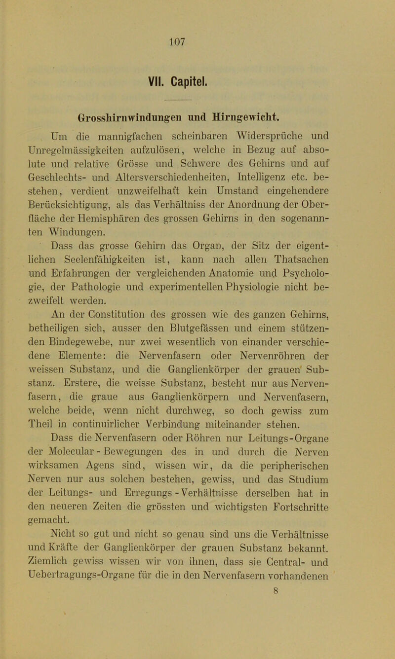 VII. Capitel. Grossliirnwindungeii und Hiriigewicht. Um die mannigfachen scheinbaren Widersprüche und Unregelmässigkeiten aufzulösen, welche in Bezug auf abso- lute und relative Grösse und Schwere des Gehirns und auf Geschlechts- und Altersverschiedenheiten, Intelligenz etc, be- stehen, verdient unzweifelhaft kein Umstand eingehendere Berücksichtigung, als das Verhältniss der Anordnung der Ober- fläche der Hemisphären des grossen Gehirns in den sogenann- ten Windungen. Dass das grosse Gehirn das Organ, der Sitz der eigent- lichen Seelenfähigkeiten ist, kann nach allen Thatsachen und Erfahrungen der vergleichenden Anatomie und Psycholo- gie, der Pathologie und experimentellen Physiologie nicht be- zweifelt werden. An der Constitution des grossen wie des ganzen Gehirns, betheiligen sich, ausser den Blutgefässen und einem stützen- den Bindegewebe, nur zwei wesentlich von einander verschie- dene Elemente: die Nervenfasern oder Nervenröhren der weissen Substanz, und die Ganglienkörper der grauen' Sub- stanz. Erstere, die Aveisse Substanz, besteht nur aus Nerven- fasern, die graue aus Ganglienkörpern und Nervenfasern, Avelche beide, Avenn nicht durchAveg, so doch geAviss zum Theil in continuirlicher Verbindung miteinander stehen. Dass die Nervenfasern oder Röhren nur Leitungs-Organe der Molecular - BeAvegungen des in und durch die Nerven Avirksamen Agens sind, Avissen Avir, da die peripherischen Nerven nur aus solchen bestehen, geAviss, und das Studium der Leitungs- und Erregungs-Verhältnisse derselben hat in den neueren Zeiten die grössten und Avichtigsten Fortschritte gemacht. Nicht so gut und nicht so genau sind uns die Verhältnisse und Kräfte der Ganglienkörper der grauen Substanz bekannt. Ziemlich gewiss Avissen Avir von ihnen, dass sie Central- und Uebertragungs-Organe für die in den Nervenfasern vorhandenen 8