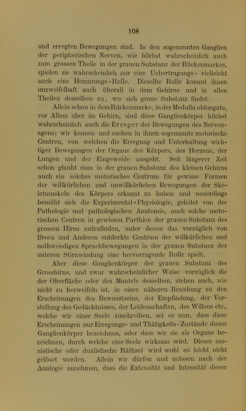 und erregten Bewegungen sind. In den sogenannten Ganglien der peripherischen Nerven, wie höchst wahrscheinlich auch zum grossen Theile in der grauen Substanz der Rückenmarkes, spielen sie wahrscheinlich nur eine Uebertragungs - vielleicht auch eine Hemmungs-Rolle. Dieselbe Rolle kommt ihnen unzweifelhaft auch überall in dem Gehirne und in allen Theilen desselben zu, wo sich graue Substanz findet. Allein schon in dom Rückemnarke, inderMedullaoblongata, vor Allem aber im Gehirn, sind diese Ganglienkörper höchst wahrscheinlich auch die Erreger der Bewegungen des Nerven- agens; wir kennen und suchen in ihnen sogenannte motorische Gentren, von welchen die Erregung und Unterhaltung wich- tiger Bewegungen der Organe des Körpers, des Herzens, der Lungen und der Eingeweide ausgeht. Seit längerer Zeit schon glaubt man in der grauen Substanz des kleinen Gehirns auch ein solches motorisches Gentrum für gewisse Formen der willkürlichen und unwillkürlichen Bewegungen der Ske- letmuskeln des Körpers erkannt zu haben und neuerdings bemüht sich die Experimental - Physiologie, geleitet von der Pathologie und pathologischen Anatomie, auch solche moto- rischen Gentren in gewissen Parthien der grauen Substanz des grossen Hirns aufzufinden, unter denen das vorzüglich von Broca und Anderen entdeckte Gentrum der willkürlichen und nothwendigen Sprachbewegungen in der grauen Substanz der unteren Stirnwindung eine hervorragende Rollo spielt. Aber diese Ganglienkörper der grauen Substanz des Grosshirns, und zwar wahrscheinlicher Weise vorzüglich die der Oberfläche oder des Mantels desselben, stehen auch, wie nicht zu bezweifeln ist, in einer näheren jBeziehung zu den Erscheinungen des Bewusstseins, der Empfindung, der Vor- stellung des Gedächtnisses, der Leidenschaften, des Willens etc., welche wir einer Seele zuschreiben, sei es nun, dass diese Erscheinungen nur Erregungs- und Thätigkeits - Zustände dieser Ganglienkörper bezeichnen, oder dass wir sie als Organe be- zeichnen, durch welche eine Seele wirksam wird. Dieses mo- nistische oder dualistische Räthsel wird wohl so leicht nicht gelöset werden. Allein wir dürfen und müssen nach der Analogie annehmen, dass die Extensität und Intensität dieser