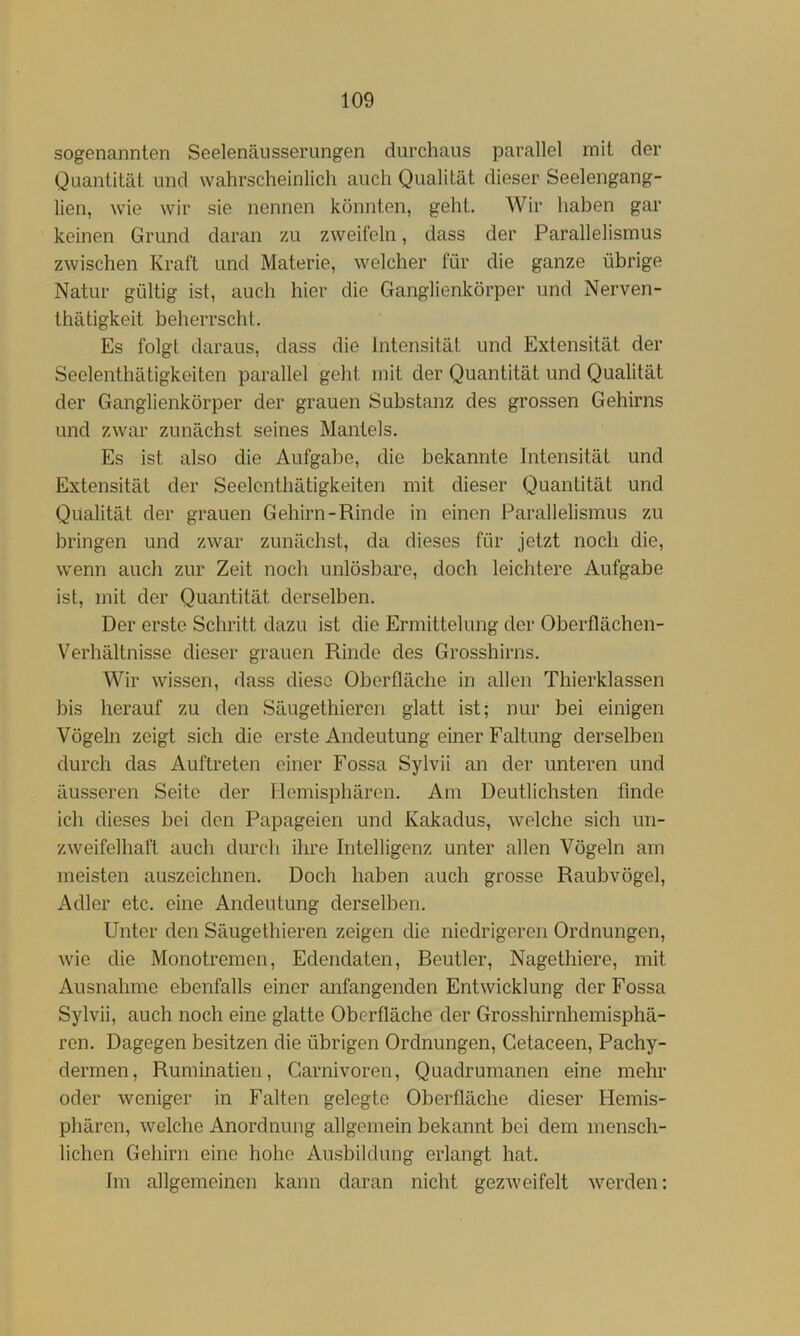 sogenannten Seelenäiisserungen durchaus parallel mit der Quantität und wahrscheinlich auch Qualität dieser Seelengang- lien, wie wir sie nennen könnten, geht. Wir haben gar keinen Grund daran zu zweifeln, dass der Parallelismus zwischen Kraft und Materie, welcher für die ganze übrige Natur gültig ist, auch hier die Ganglienkörper und Nerven- thätigkeit beherrscht. Es folgt daraus, dass die Intensität und Extensität der Seelenthätigkeiten parallel geht mit der Quantität und Qualität der Ganglienkörper der grauen Substanz des grossen Gehirns und zwar zunächst seines Mantels. Es ist also die Aufgabe, die bekannte Intensität und Extensität der Seelenthätigkeiten mit dieser Quantität und Qualität der grauen Gehirn-Rinde in einen Parallelismus zu bringen und zwar zunächst, da dieses für jetzt noch die, wenn auch zur Zeit noch unlösbare, doch leichtere Aufgabe ist, mit der Quantität derselben. Der erste Schritt dazu ist die Ermittelung der Oberflächen- Verhältnisse dieser grauen Rinde des Grosshirns. Wir wissen, dass diese Oberfläche in allen Thierklassen bis herauf zu den Säugethieren glatt ist; nur bei einigen Vögeln zeigt sich die erste Andeutung einer Faltung derselben durch das Auftreten einer Fossa Sylvii an der unteren und äusseren Seite der Hemisphären. Am Deutlichsten finde ich dieses bei den Papageien und Kakadus, welche sich un- zweifelhaft auch durch ihre Intelligenz unter allen Vögeln am meisten auszeichnen. Doch haben auch grosse Raubvögel, Adler etc. eine Andeutung derselben. Unter den Säugethieren zeigen die niedrigeren Ordnungen, wie die Monotremen, Edendaten, Beutler, Nagethiere, mit Ausnahme ebenfalls einer anfangenden Entwicklung der Fossa Sylvii, auch noch eine glatte Oberfläche der Grosshirnhemisphä- ren. Dagegen besitzen die übrigen Ordnungen, Getaceen, Pachy- dermen, Ruminatien, Garnivoren, Quadrumanen eine mehr oder weniger in Falten gelegte Oberfläche dieser Hemis- phären, welche Anordnung allgemein bekannt bei dem mensch- lichen Gehirn eine hoho Ausbildung erlangt hat. Im allgemeinen kann daran nicht gezAveifelt werden: