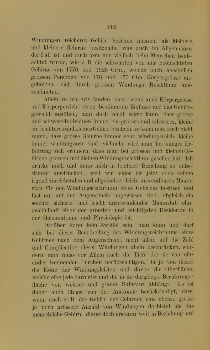 AVinclungen reicheres Gehirn besitzen müssen, als kleinere und kleinere Gehirne besitzende, was auch im Allgemeinen der Fall ist und auch von mir vielfach beim Menschen beob- achtet wurde, wie z. B, die schwersten von mir beobachteten Gehirne von 1770 und 1925 Grm., welche auch ansehnlich grossen Personen von 178 und 175 Gtm. Körpergrösse an- gehörten, sich durch grossen Windungs - Reichthum aus- zeichneten. Allein so wie wir fanden, dass, wenn auch Körpergrösse und Körpergewicht einen bestimmten Einfluss auf das Gehirn- gewicht ausüben, man doch nicht sagen kann, dass grosse und schwere Individuen immer ein grosses und schweres, kleine ein leichteres und kleinesGehirn besitzen, so kann man auch nicht sagen, dass grosse Gehirne immer sehr windungsreich, kleine immer windungsarm sind, vielmehr wird man bei einiger Er- fahrung sich erinnern, dass man bei grossen und kleinen Ge- hirnen grossen und kleinen Windungsreichthum gesehen hat. Ich drücke mich und muss mich in letzterer Beziehung so unbe- stimmt ausdrücken, weil wir leider bis jetzt noch keinen irgend zureichenden und allgemeiner leicht anwendbaren Maass- stab für den Windungsreichthum eines Gehirnes besitzen und fast nur auf den Augenschein angewiesen sind, obgleich ein solcher sicherer und leicht anzuwendender Maassstab ohn- zweifelhaft eines der grössten und wichtigsten Desiderate in der Hirnanatomie und Physiologie ist. Darüber kann kein Zweifel sein, man kann und darf sich bei dieser Beurtheilung des Windungsreichthums eines Gehirnes nach dem Augenschein, nicht allein auf die Zahl und Complication dieser Windungen allein beschränken, son- dern man muss vor Allem auch die Tiefe der sie von ein- ander trennenden Furchen berücksichtigen, da ja von dieser die Höhe der Windungsleisten und davon die Oberfläche, Avelche eine jede darbietet und die in ihr dargelegte Berührungs- fläche von weisser und grauer Substanz abhängt. Es ist daher auch längst von der Anatomie berücksichtigt, dass, wenn auch z. B. das Gehirn der Cetacccn eine ebenso grosse ja noch grössere Anzahl von Windungen darbietet als das menschliche Gehirn, dieses doch ersteren weit in Beziehung auf