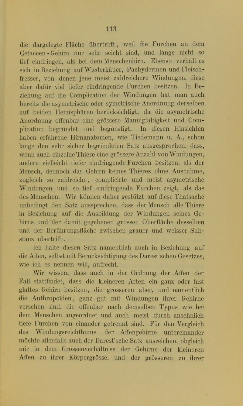 die clargelegtc Fläche übertrifft, weil die Furchen an dem Getaceen-Gehirn nur sehr seicht sind, und lange nicht so tief eindringen, als bei dem Menschenhirn. Ebenso verhält es sich in Beziehung auf Wiederkäuer, Pachydermen und Fleisch- fresser, von denen jene meist zahlreichere Windungen, diese aber dafür viel tiefer eindringende Furchen besitzen. In Be- ziehung auf die Complication der Windungen hat man auch bereits die asymetrische oder symetrische Anordnung derselben auf beiden Hemisphären berücksichtigt, da die asymetrische Anordnung offenbar eine grössere Mannigfaltigkeit und Gom- plication begründet und begünstigt. In diesen Hinsichten haben erfahrene Hirnanatomen, wie Tiedemann u. A., schon lange den sehr sicher begründeten Salz ausgesprochen, dass, wenn auch einzelne Thiere eine grössere Anzahl von Windungen, andere vielleicht tiefer eindringende Furchen besitzen, als der Mensch, dennoch das Gehirn keines Thieres ohne Ausnahme, zugleich so zahlreiche, complicirte und meist asymetrische Windungen und so tief eindringende Furchen zeigt, als das des Menschen. AVir können daher gestützt auf diese Thatsache unbedingt den Satz aussprechen, dass der Mensch alle Thiere in Beziehung auf die Ausbildung der Windungen seines Ge- hirns und der damit gegebenen grossen Oberfläche desselben und der Berührungsfläche zwischen grauer und weisser Sub- stanz übertrifft. Ich halte diesen Satz namentlich auch in Beziehung auf die Affen, selbst mit Berücksichtigung des Darest’schen Gesetzes, wie ich es nennen will, aufrecht. Wir wissen, dass auch in der Ordnung der Affen der Fall stattfindet, dass die kleineren Arten ein ganz oder fast glattes Gehirn besitzen, die grösseren aber, und namentlich die Anthropoiden, ganz gut mit Windungen ihrer Gehirne versehen sind, die offenbar nach demselben Typus wie bei dem Menschen angeordnet und auch meist durch ansehnlich tiefe Furchen von einander getrennt sind. Für den Vergleich des Windungsreichthums der Affengehirne untereinander möchte allenfalls auch der Darest’sche Satz ausreichen, obgleich mir in dem Grössenverhältniss der Gehirne der kleineren Affen zu ihrer Körpergrösse, und der grösseren zu ihrer