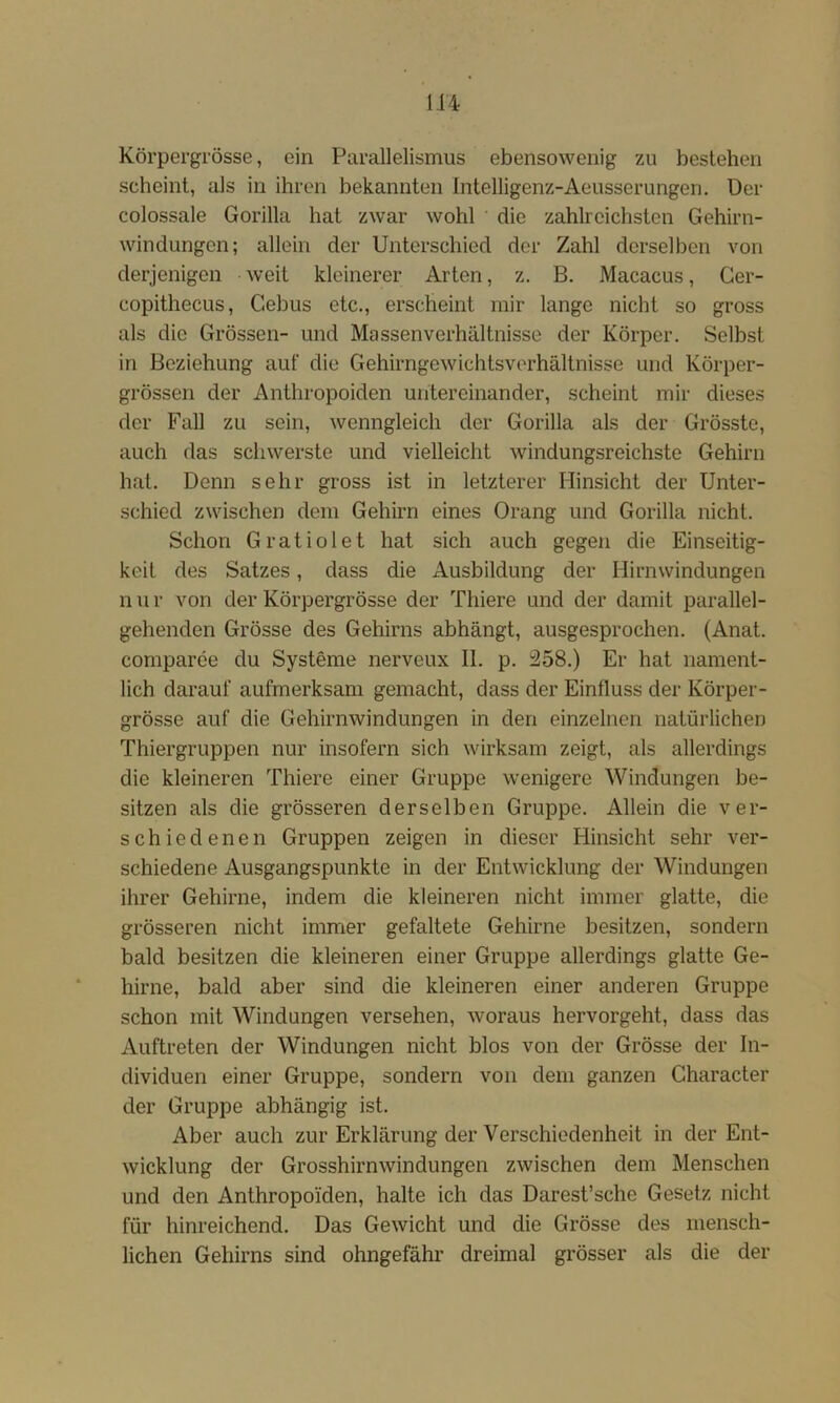 Körpergi’össe, ein Parallelismus ebensowenig zu bestehen scheint, als in ihren bekannten Intelligenz-Aeusserungen. üer colossale Gorilla hat zwar wohl die zahlreichsten Gehirn- windungen; allein der Unterschied der Zahl derselben von derjenigen weit kleinerer Arten, z. B. Macacus, Ger- copithecus, Gebus etc., erscheint mir lange nicht so gross als die Grössen- und Massenverhältnisse der Körper. Selbst in Beziehung auf die Gehirngewichtsverhältnisse und Körper- grössen der Anthropoiden untereinander, scheint mir dieses der Fall zu sein, wenngleich der Gorilla als der Grösste, auch das schwerste und vielleicht windungsreichste Gehirn hat. Denn sehr gross ist in letzterer Hinsicht der Unter- schied zwischen dem Gehirn eines Orang und Gorilla nicht. Schon Gratiolet hat sich auch gegen die Einseitig- keit des Satzes, dass die Ausbildung der Hirnwindungen n u r von der Körpergrösse der Tliiere und der damit parallel- gehenden Grösse des Gehirns abhängt, ausgesprochen. (Anat. comparee du Systeme nerveux II. p. 258.) Er hat nament- lich darauf aufmerksam gemacht, dass der Einfluss der Körper- grösse auf die Gehirnwindungen in den einzelnen natürlichen Thiergruppen nur insofern sich wirksam zeigt, als allerdings die kleineren Thiere einer Gruppe wenigere Windungen be- sitzen als die grösseren derselben Gruppe. Allein die ver- schiedenen Gruppen zeigen in dieser Hinsicht sehr ver- schiedene Ausgangspunkte in der Entwicklung der Windungen ihrer Gehirne, indem die kleineren nicht immer glatte, die grösseren nicht immer gefaltete Gehirne besitzen, sondern bald besitzen die kleineren einer Gruppe allerdings glatte Ge- hirne, bald aber sind die kleineren einer anderen Gruppe schon mit Windungen versehen, woraus hervorgeht, dass das Auftreten der Windungen nicht blos von der Grösse der In- dividuen einer Gruppe, sondern von dem ganzen Gharacter der Gruppe abhängig ist. Aber auch zur Erklärung der Verschiedenheit in der Ent- wicklung der Grosshirnwindungen zwischen dem Menschen und den Anthropoiden, halte ich das Darest’sche Gesetz nicht für hinreichend. Das Gewicht und die Grösse des mensch- lichen Gehirns sind ohngefähr dreimal grösser als die der