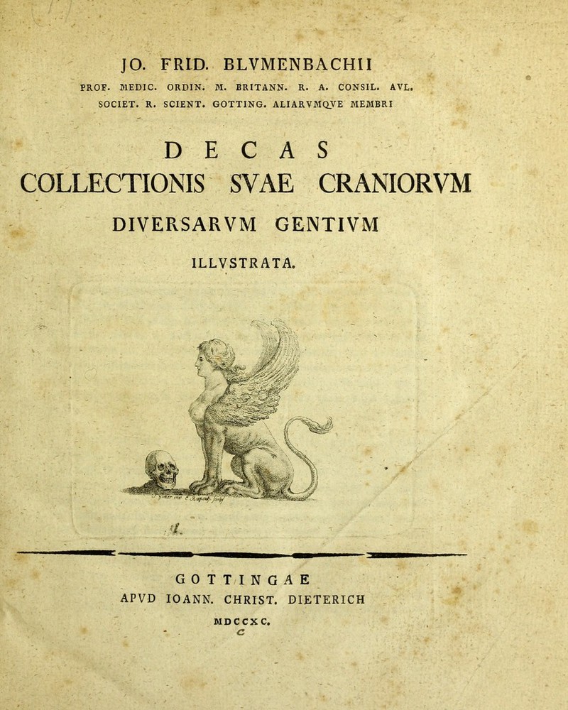 . ■ JO. FRID. BLVMENBACHII PROF. MEDIC. ORDIN. M. BRITANN. R. A. CONSIL. AVL. SOCIET. R. SCIENT. GOTTING. ALIARVMQVE MEMBRI DECAS COLLECTIONIS SVAE CRANIORVM DIVERSAR VM GENTIVM 1LLVSTRATA. 'L GOTTINGAE APVD IOANN. CHRIST. DIETERICH m d C c x c, c