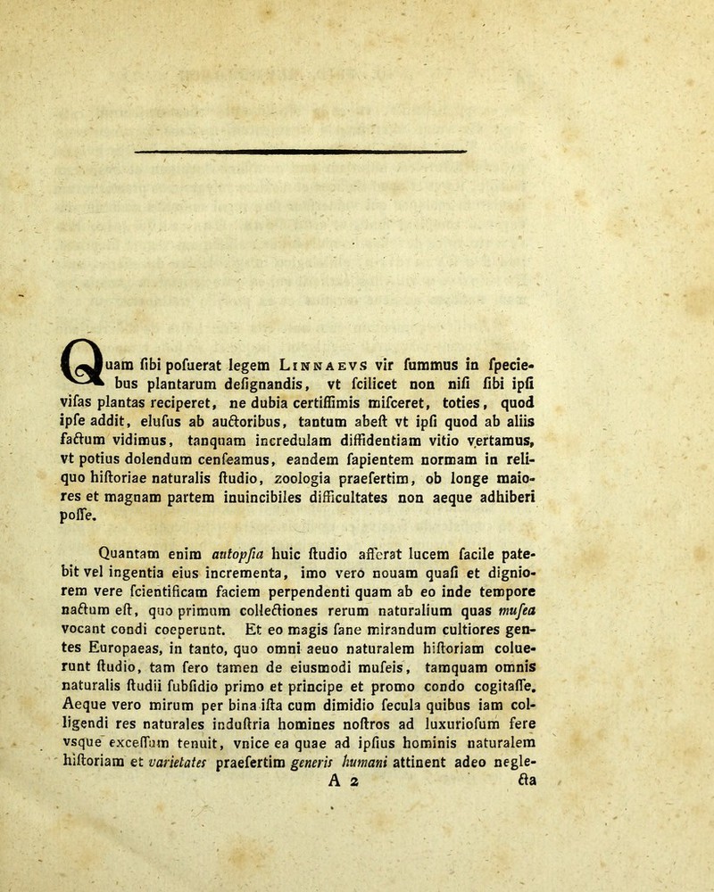 bus plantarum defignandis, vt fcilicet non nifi fibi ipfi vifas plantas reciperet, ne dubia certiffimis mifceret, toties, quod ipfe addit, elufus ab aufloribus, tantum abeft vt ipfi quod ab aliis faftum vidimus, tanquam incredulam diffidentiam vitio vertamus, vt potius dolendum cenfeamus, eandem fapientem normam in reli- quo hiftoriae naturalis ftudio, zoologia praefertim, ob longe maio- res et magnam partem inuincibiles difficultates non aeque adhiberi pofie. Quantam enim antopfia huic ftudio afferat lucem facile pate- bit vel ingentia eius incrementa, imo vero nouam quafi et dignio- rem vere fcientificam faciem perpendenti quam ab eo inde tempore naftum eft, quo primum colleftiones rerum naturalium quas mufea vocant condi coeperunt. Et eo magis fane mirandum cultiores gen- tes Europaeas, in tanto, quo omni aeuo naturalem hiftoriam colue- runt ftudio, tam fero tamen de eiusmodi mufeis, tamquam omnis naturalis ftudii fubfidio primo et principe et promo condo cogitaffe. Aeque vero mirum per bina ifta cum dimidio fecula quibus iam col- ligendi res naturales induftria homines noftros ad luxuriofum fere vsque excefium tenuit, vnice ea quae ad ipfius hominis naturalem hiftoriam et varietates praefertim generis humani attinent adeo negle- A 2 fla