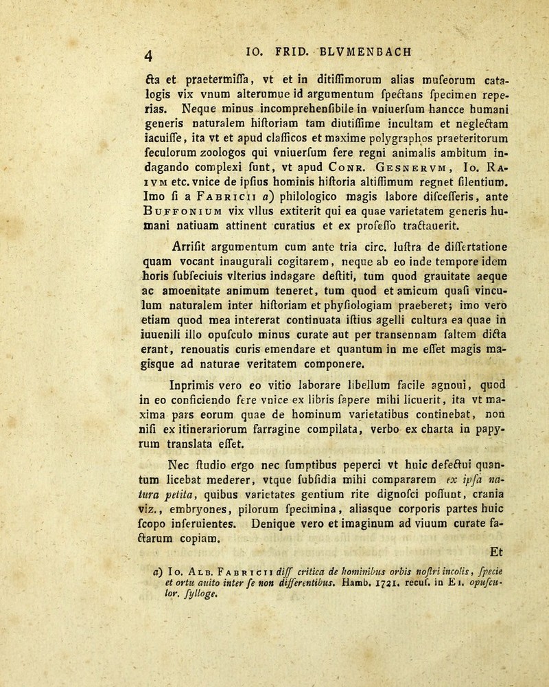 fta et praetermifla, vt et in ditiffimorum alias mufeorum cata- logis vix vnum alterumue id argumentum fpeftans fpecimen repe- rias. Neque minus incomprehenfibile in vniuerfum hancce humani generis naturalem hiftoriam tam diutiffime incultam et negleftam iacuifle, ita vt et apud claflicos et maxime polygraphos praeteritorum feculorum zoologos qui vniuerfum fere regni animalis ambitum in- dagando complexi funt, vt apud Conr. Gesnervm, Io. Ra- ivm etc. vnice de ipfius hominis hiftoria altiflimum regnet Olentium. Imo fi a Fabricii a) philologico magis labore difcefleris, ante Buffonium vix vllus extiterit qui ea quae varietatem generis hu- mani natiuam attinent curatius et ex profelTo traftauerit. Arrifit argumentum cum ante tria circ. luftra de diflertatione quam vocant inaugurali cogitarem, neque ab eo inde tempore idem horis fubfeciuis vlterius indagare deftiti, tum quod grauitate aeque ac amoenitate animum teneret, tum quod et amicum quafi vincu- lum naturalem inter hiftoriam et phyfiologiam praeberet; imo vero etiam quod mea intererat continuata iftius agelli cultura ea quae in iuuenili illo opufculo minus curate aut per transennam faltem difta erant, renouatis curis emendare et quantum in me efiet magis ma- gisque ad naturae veritatem componere. Inprimis vero eo vitio laborare libellum facile agnoui, quod in eo conficiendo fere vnice ex libris fapere mihi licuerit, ita vt ma- xima pars eorum quae de hominum varietatibus continebat, non nili ex itinerariorum farragine compilata, verbo ex charta in papy- rum translata elfet. Nec ftudio ergo nec fumptibus peperci vt huic defeftui quan- tum licebat mederer, vtque fubfidia mihi compararem ex ipfa na- tura petita, quibus varietates gentium rite dignofci poliunt, crania viz., embryones, pilorum fpecimina, aliasque corporis partes huic fcopo inferuientes. Denique vero et imaginum ad viuum curate fa- ftarum copiam. Et a) Io. Alb, Fabricii diff critica de hominibus orbis nojlri incolis, fpecie et ortu auito inter fe non differentibus. Hamb. 1721. recuf. in Ei. opufcu- lor. fylloge.