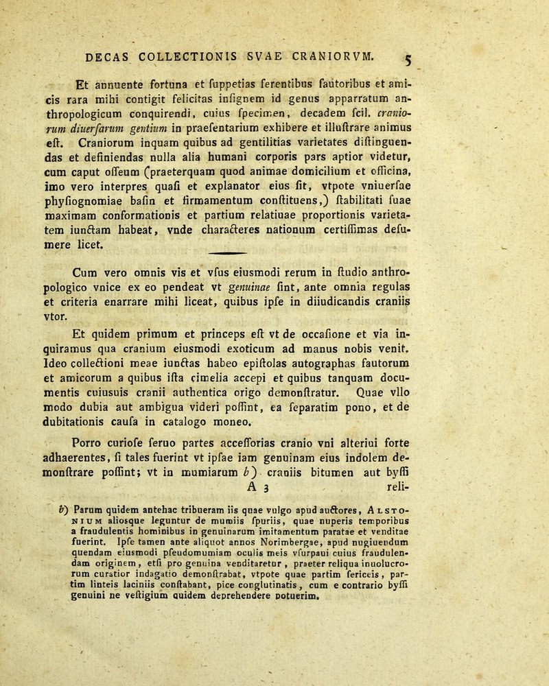 Et annuente fortuna et fuppetias ferentibus fautoribus et ami- cis rara mihi contigit felicitas infignem id genus apparratum an- thropologicum conquirendi, cuius fpecimen, decadem fcil. cranio- rum diuerfarum gentium in praefentarium exhibere et illuftrare animus eft. Craniorum inquam quibus ad gentilitias varietates diftinguen- das et definiendas nulla alia humani corporis pars aptior videtur, cum caput olfeum (praeterquam quod animae domicilium et officina, imo vero interpres quafi et explanator eius fit, vtpote vniuerfae phyfiognomiae bafin et firmamentum conftituens,) Habilitati fuae maximam conformationis et partium relatiuae proportionis varieta- tem iunftam habeat, vnde charafteres nationum certiffimas defu- mere licet. Cum vero omnis vis et vfus eiusmodi rerum in ftudio anthro- pologico vnice ex eo pendeat vt genuinae fint, ante omnia regulas et criteria enarrare mihi liceat, quibus ipfe in diiudicandis craniis vtor. Et quidem primum et princeps eft vt de occafione et via in- quiramus qua cranium eiusmodi exoticum ad manus nobis venit. Ideo colleftioni meae iunftas habeo epiftolas autographas fautorum et amicorum a quibus ifta cimelia accepi et quibus tanquam docu- mentis cuiusuis cranii authentica origo demonftratur. Quae vllo modo dubia aut ambigua videri poffint, ta feparatim pono, et de dubitationis caufa in catalogo moneo. Porro curiofe feruo partes accefforias cranio vni alteriui forte adhaerentes, fi tales fuerint vt ipfae iam genuinam eius indolem de- monftrare poffintj vt in mumiarum b') craniis bitumen aut byffi A 3 , ' reli- b) Param quidem antehac tribueram iis quae vulgo apudau&ores, Alsto- nium aliosque leguntur de mumiis fpuriis, quae nuperis temporibus a fraudulentis hominibus in genuinarum imitamentum paratae et venditae fnerint. Ipfe tamen ante aliquot annos Norimbergae, apud nugiuendum quendam eiusmodi pfeudomumiam oculis meis vfurpaui cuius fraudulen- dam originem, etfi pro genuina venditaretur, praeter reliqua inuolucro- rum curatior indagatio demonftrabat, vtpote quae partim feri ce is , par- tim linteis laciniis conflabant, pice conglutinatis, cum e contrario byffi genuini ne veftigium quidem deprehendere potuerim.
