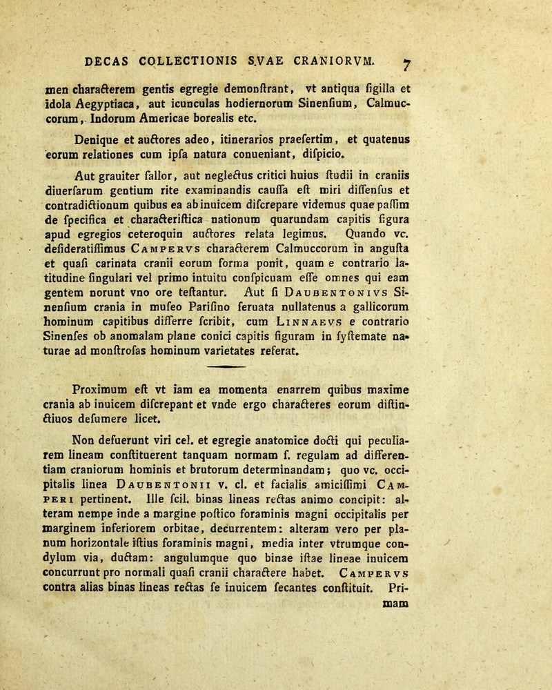 men charaderem gentis egregie demonftrant, vt antiqua figilla et idola Aegyptiaca, aut icunculas hodiernorum Sinentium, Calmuc* eorum, Indorum Americae borealis etc. Denique et auftores adeo, itinerarios praefertim, et quatenus eorum relationes cum ipfa natura conueniant, difpicio. Aut grauiter fallor, aut negledus critici huius Itudii in craniis diuerfarum gentium rite examinandis caulfa eft miri diffenfus et contradiAionum quibus ea abinuicem diferepare videmus quaepaffim de fpecifica et charaderiftica nationum quarundam capitis figura apud egregios ceteroquin auftores relata legimus. Quando vc. defideratiflimus Campervs charafterem Calmuccorum in angufta et quali carinata cranii eorum forma ponit, quam e contrario la- titudine fingulari vel primo intuitu confpicuam elfe omnes qui eam gentem norunt vno ore teftantur. Aut fi Daubentonivs Si- nenfium crania in mufeo Parifino feruata nullatenus a gallicorum hominum capitibus differre feribit, cum Linnaevs e contrario Sinenfes ob anomalam plane conici capitis figuram in fyftemate na- turae ad monfirefas hominum varietates referat. Proximum eft vt iam ea momenta enarrem quibus maxime crania ab inuicem diferepant et vnde ergo eharafteres eorum diftin- diuos defumere licet. Non defuerunt viri cel. et egregie anatomice dodi qui peculia- rem lineam conftituerent tanquam normam f. regulam ad differen- tiam craniorum hominis et brutorum determinandam; quo vc. occi- pitalis linea Daubentonii v. cl. et facialis amiciffimi Cam- peri pertinent. Ille fcil. binas lineas redas animo concipit: al- teram nempe inde a margine poftico foraminis magni occipitalis per marginem inferiorem orbitae, decurrentem: alteram vero per pla- num horizontale iftius foraminis magni, media inter vtrumque con- dylum via, dudam: angulumque quo binae iftae lineae inuicem concurrunt pro normali quafi cranii charadere habet. Campervs contra alias binas lineas redas fe inuicem fecantes confiituit. Pri- mam