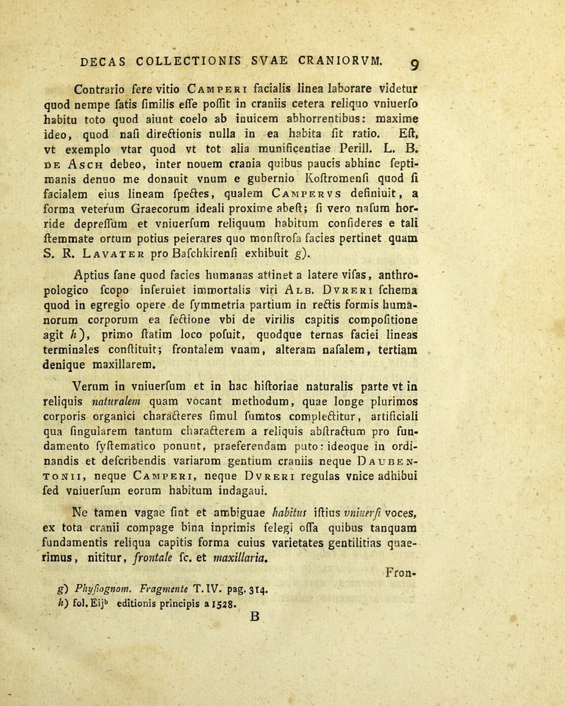 Contrario fere vitio Camperi facialis linea laborare videtur quod nempe fatis fimilis efle pofiit in craniis cetera reliquo vniuerfo habitu toto quod aiunt coelo ab inuicem abhorrentibus: maxime ideo, quod nafi dire&ionis nulla in ea habita fit ratio. Eft, vt exemplo vtar quod vt tot alia munificentiae Perill. L. B. de Asch debeo, inter nouem crania quibus paucis abhinc fepti- manis denuo me donauit vnum e gubernio Koftromenfi quod fi facialem eius lineam fpeftes, qualem Campervs definiuit, a forma veterum Graecorum ideali proxime abeft; fi vero nafum hor- ride deprefium et vniuerfum reliquum habitum confideres e tali ftemmate ortum potius peierares quo monftrofa facies pertinet quam S. R. L avater pro Bafchkirenfi exhibuit g). Aptius fane quod facies humanas attinet a latere vifas, anthro- pologico fcopo inferuiet immortalis viri Alb. Dvreri fchema quod in egregio opere de fymmetria partium in rettis formis huma- norum corporum ea feftione vbi de virilis capitis compofitione agit h), primo fiatim loco pofuit, quodque ternas faciei lineas terminales conftituit; frontalem vaam, alteram nafalem, tertiam denique maxillarem. Verum in vniuerfum et in hac hiftoriae naturalis parte vt in reliquis naturalem quam vocant methodum, quae longe plurimos corporis organici charafteres fimul fumtos compleftitur, artificiali qua fingularem tantum cbarafterem a reliquis abftra&um pro fun- damento fyftematico ponunt, praeferendam puto:ideoque in ordi- nandis et defcribendis variarum gentium craniis neque Dauben- tonii, neque Camperi, neque Dvreri regulas vnice adhibui fed vniuerfum eorum habitum indagaui. Ne tamen vagae fint et ambiguae habitu s iftius vniuerfi voces, ex tota cranii compage bina inprimis felegi ofia quibus tanquam fundamentis reliqua capitis forma cuius varietates gentilitias quae- rimus, nititur, frontale fc. et maxillaria. Fron- g) Phyfiognom. Fragmente T. IV. pag. 314. /z) fol.Eijb editionis principis a 1528. B