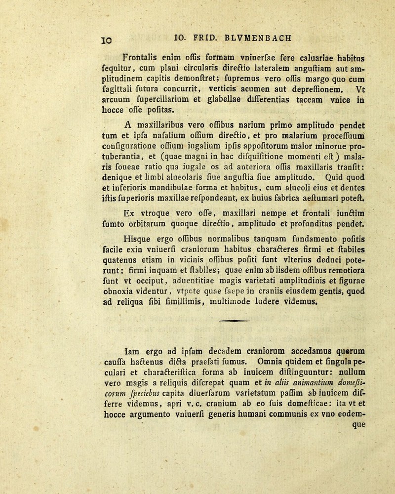 IO Frontalis enim offis formam vniuerfae fere caluariae habitus fequitur, cum plani circularis direftio lateralem anguftiam aut am- plitudinem capitis demonftret; fupremus vero offis margo quo cum fagittali futura concurrit, verticis acumen aut depreffionem. Vt arcuum fuperciliarium et glabellae differentias taceam vnice in hocce offe pofitas. A maxillaribus vero offibus narium primo amplitudo pendet tum et ipfa nafalium offium dire&io, et pro malarium proceffuum configuratione offium iugalium ipfis appofitorum maior minorue pro- tuberantia, et (quae magni in hac difquifitione momenti eft) mala- ris foueae ratio qua iugale os ad anteriora offis maxillaris tranfit: denique et limbi alueolaris fiue anguftia fiue amplitudo. Quid quod et inferioris mandibulae forma et habitus, cum alueoli eius et dentes iftis fuperioris maxillae refpondeant, ex huius fabrica aeftumari poteft. Ex vtroque vero offe, maxillari nempe et frontali iunftim fumto orbitarum quoque direttio, amplitudo et profunditas pendet. Hisque ergo offibus normalibus tanquam fundamento pofitis facile exin vniuerfi craniorum habitus charafteres firmi et ftabiles quatenus etiam in vicinis offibus pofiti funt vlterius deduci pote- runt : firmi inquam et ftabiles; quae enim ab iisdem offibus remotiora funt vt occiput, aduentitiae magis varietati amplitudinis et figurae obnoxia videntur, vtpcte quae faepe in craniis eiusdem gentis, quod ad reliqua fibi fimillimis, multimode ludere videmus. Iam ergo ad ipfam decadem craniorum accedamus quorum cauffa haftenus difta praefati fumus. Omnia quidem et fingula pe- culari et charafteriftica forma ab inuicem diftinguuntur: nullum vero magis a reliquis difcrepat quam et in aliis animantium domejli- eorum fpeciehus capita diuerfarum varietatum paffim ab inuicem dif- ferre videmus, apri v. c. cranium ab eo fuis domefticae: ita vt et hocce argumento vniuerfi generis humani communis ex vno eodem- ' que