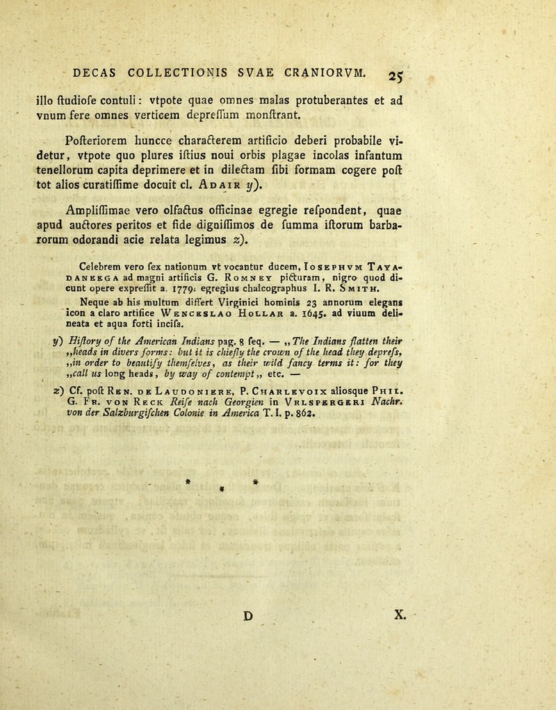 illo ftudiofe contuli: vtpote quae omnes malas protuberantes et ad vnum fere omnes verticem depreffum monftrant. f * , L > v t' V Pofteriorem huncce charafterem artificio deberi probabile vi- detur, vtpote quo plures illius noui orbis plagae incolas infantum tenellorum capita deprimere et in dileftam fibi formam cogere poft tot alios curatiffime docuit cl. Adair t/). Ampliffimae vero olfa&us officinae egregie refpondent, quae apud auftores peritos et fide digniffimos de fumma illorum barba- rorum odorandi acie relata legimus z). Celebrem vero fex nationum vt vocantur ducem, Io sephvm Taya- d an eeg a ad magni artificis G. Romney pifturam, nigro quod di- cunt opere expreffit a. 1779; egregius chaicographus I. R. Smith. Neque ab his multum differt Virginici hominis 23 annorum elegans icon a claro artifice Wenceslao Hollar a. 1645. ad viuum deli- neata et aqua forti incifa. y) Hiftory of the American Indians pag. 8 feq. — ,, The Indians flatten their ,,heads in divers forms: but it is cluefly the crown of the head they deprefs, „in order to beautify tliemfelves, as their wild fancy terms it: for they ,,call us long heads, by way of contempt „ etc. — z) Cf. poft Ren. deLaudoniere, P. Charlevoix aliosque Phix. G. Fr. von Recic Reife nach Georgien in Vrlsfsrgeri Nachr: von der Salzburgifchen Colonie in America T. I, p. 863. * * * D X.