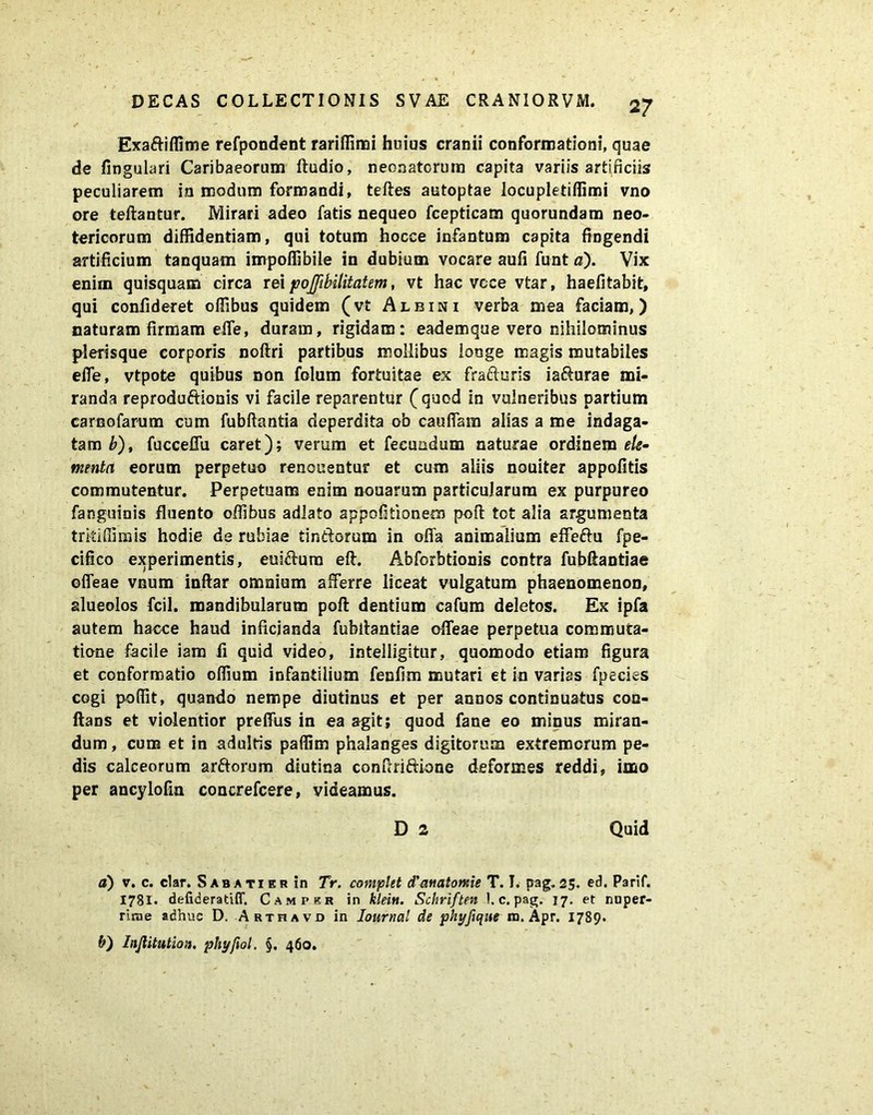 ✓ - . '  • Exadiffime refpondent rariffimi huius cranii conformationi, quae de fingulari Caribaeorum ftudio, neonatorum capita variis artificiis peculiarem in modum formandi, teftes autoptae locupletiffimi vno ore teftantur. Mirari adeo fatis nequeo fcepticam quorundam neo- tericorum diffidentiam, qui totum hocce infantum capita fingendi artificium tanquam impoifibile in dubium vocare aufi funt a). Vix enim quisquam circa rei jooJJlbilitatem, vt hac vcce vtar, haefitabit, qui confideret olfibus quidem (vt Albini verba mea faciam,) naturam firmam eife, duram, rigidam: eademque vero nihilominus plerisque corporis noftri partibus mollibus longe magis mutabiles effe, vtpote quibus non folum fortuitae ex fraduris iadurae mi- randa reprodudionis vi facile reparentur (quod in vulneribus partium carnofarum cum fubftantia deperdita ob cauffam alias a me indaga- tam b), fucceffu caret); verum et fecundum naturae ordinem ele- menta eorum perpetuo renouentur et cum aliis nouiter appofitis commutentur. Perpetuam enim nouarum particularum ex purpureo fanguinis fluento olfibus adlato appofitionem poft tot alia argumenta triti (fimis hodie de rubiae tindorum in offa animalium effedu fpe- cifico experimentis, euidum eft. Abforbtionis contra fubftantiae offeae vnum inftar omnium afferre liceat vulgatum phaenomenon, alueolos fcil. mandibularum poft dentium cafum deletos. Ex ipfa autem hacce haud inficianda fubftantiae offeae perpetua commuta- tione facile iam fi quid video, intelligitur, quomodo etiam figura et conformatio olfium infantilium fenfim mutari et in varias fpecies cogi poffit, quando nempe diutinus et per annos continuatus con- flans et violentior preffus in ea agit; quod fane eo minus miran- dum , cum et in adultis paflim phalanges digitorum extremorum pe- dis calceorum ardorum diutina conftriftione deformes reddi, imo per ancylofia concrefcere, videamus. D 2 Quid a) v. c. clar. Sabati er in Tr. complet d'anatontie T. I. pag. 25. ed. Parif. 178I. defideratiff. Campkr in klein. Schrlften 1. c. pag. 17. et nuper- rime adhuc D. Arthavd in Iournal de phyfique m. Apr. 1789. b) Inflitution, phyftol, §. 460.