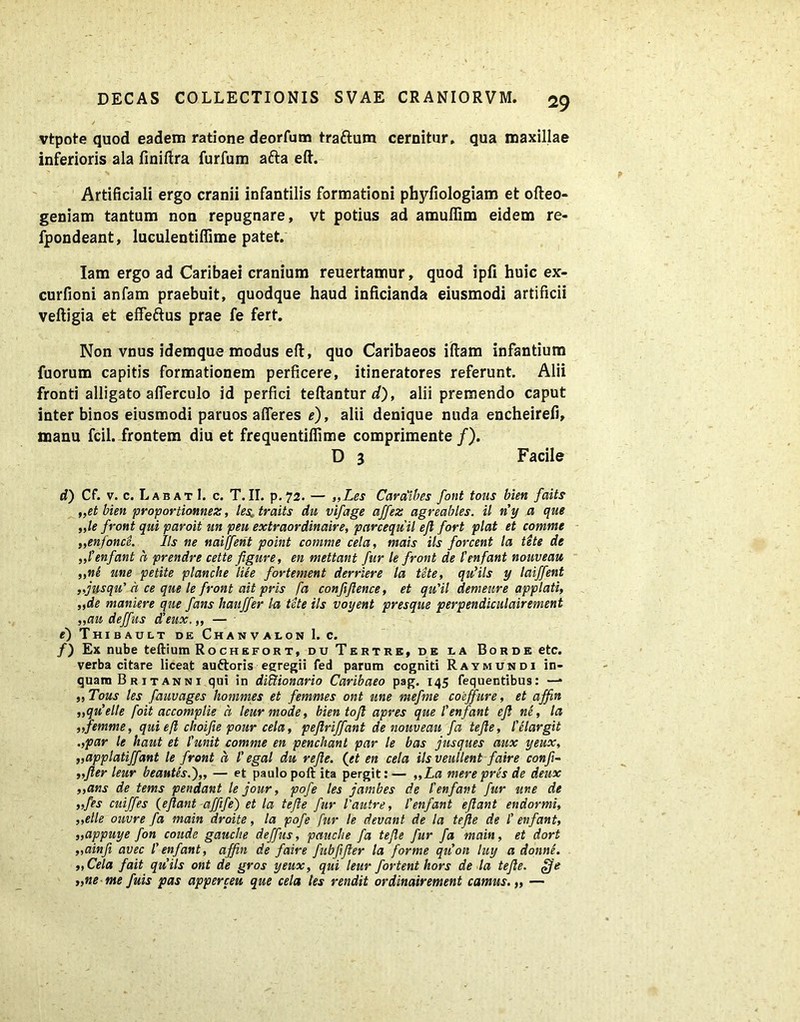 vtpote quod eadem ratione deorfum tra&um cernitur, qua maxillae inferioris ala finiftra furfum afta eft. Artificiali ergo cranii infantilis formationi phyfiologiam et ofteo- geniam tantum non repugnare, vt potius ad amufiim eidem re- fpondeant, luculentifiime patet. Iam ergo ad Caribaei cranium reuertamur, quod ipfi huic ex- curfioni anfam praebuit, quodque haud inficianda eiusmodi artificii veftigia et effeftus prae fe fert. Non vnus idemque modus eft, quo Caribaeos iftam infantium fuorum capitis formationem perficere, itineratores referunt. Alii fronti alligato aflerculo id perfici teftantur */), alii premendo caput inter binos eiusmodi paruos afferes e), alii denique nuda encheirefi, manu fcil. frontem diu et frequentifiime comprimente /). D 3 Facile d) Cf. v. c. Labat I. c. T.II. p.72. — „Les Caralibes font tous bien faits „et bien proportionnez, lesr traits du vifage affez agreables. il riy a que ,,ie front qui paroit un peu extraordinaire, parcequil ejl fort piat et comme „enfonce. Iis ne naiffetit point comme cela, mais iis forcent ta tete de ,,1’enfant h prendre cette figure, en mettant fur le front de tenfant nouveau ,,ne une petite planclte liee fortement derriere la tete, qu’ils y laiffent ,fusqu' a ce que le front ait pris fa conjijlence, et qu'il demeure applati, „de maniere que fans hauffer la tete iis voyent presque perpendiculairement „au deffus dleux, „ — 0 Thibault de Chanvalon 1. c. /) Ex nube teftium Rochefort, du Tertre, de da Borde etc. verba citare liceat auftoris egregii fed parum cogniti Raymundi in- quam Britanni qui in diliionario Caribaeo pag. 145 fequentibus: — ,, Tous les fauvages hommes et femmes ont une mefme coeffure, et affin „quelle foit accomplie a leurmode, bien tofi apres que 1’enfant efl ne, la ,,femme, qui efl choifie pour cela, peflriffant de nouveau fa tejle, 1’elargit .,par le haut et iunit comme en penchant par le bas jusques aux yeux, ,,applatiffant le front a l’ egal du rejle. (et en cela ilsveullent faire conf- „Jler leur beantes.'),, — et paulo poft ita pergit: — ,,La mere pres de deux „ans de tems pendant le jour, pofe les jambes de tenfant fur une de „fes cuiffes {eflant affife) et la tefle fur 1'autre, tenfant eflant endormi, „elle ouvre fa main droite, la pofe fur le devant de la tejle de t enfant, ,,appuye fon coude gauche deffus, pauche fa tefle fur fa main, et dort „ainfi avec l'enfant, affin de faire fitbflfter la forme qtCon luy a donne. ,,Cela fait quils ont de gros yeux, qui leur fortent hors de la tefle. £fe „ne me fuis pas apperceu que cela les rendit ordinairement camus.,, —