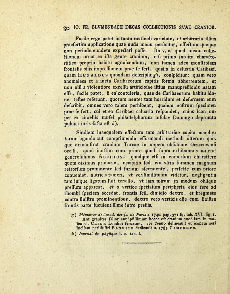 Facite ergo patet in tanta methodi varietate, et arbitraria illius praefertim applicatione quae nuda manu perficitur, effefturo quoque non perinde eundem expe&ari polle. Ita v. c. quod meam colle- ttionem ornat ex ifta gente cranium, etfi primo intuitu charafte- riftico proprio habitu agnofcendum, non tamen adeo monftrofam frontalis olfis imprefiionem prae fe fert, qualis in caluaria Caribaei, quam Hunajldus quondam defcripfit g), confpicitur: quam vero anomalam et a fueta Caribaeorum capitis forma abhorrentem, et non nifi a violentiore exceflu artificiofae iftius manuprelfionis natam efle, facite patet, fi ea'contuleris, quae de Caribaeorum habitu ido- nei telles referunt, quorum neuter tam horridum et deformem eum defcribit, omnes vero talem perhibent, qualem noftrum fpecimen prae fe fert, cui et ea Caribaei caluaria refpondet, cuius icon nu- per ex cimeliis mufei philadelphorum infulae Domingo depromta publici iuris fafta eft h). Similem inaequalem effeftum tam arbitrariae capita neophy- torum ligando aut comprimendo efformandi methodi alterum quo- que demonftrat cranium Tureae in nupera obfidione Oczacovenli occifi, quod iuriftim cum priore quod fupra exhibuimus miferat generofi(fimus Aschius: quodque etfi in vniuerfum charaftere quem diximus primario , occipitio fcil. vix vitra foramen magnum retrorfum prominente fed furfum afeendente , perfefte cum priore conueniat, nutricis tamen, vt verifimiliimum videtur, negligentia tam inique ligatum fuit tenello, vt iam mirum in modum oblique prellum appareat, et a vertice fpeftatum peripheria eius fere ad rhombi fpeciem accedat, frontis fcil. dimidio dextro, et bregmate contra finiftro prominentibus, dextro vero verticis cfiTe cum finiftra frontis parte luculentilfime intro prefiis. S) Memoires de l'acad. des /c. de Paris a. 1740. pag. 371 fq. tab. XVI. fig. I. Aut grauiter fallor aut ipfiffimum hocce eft cranium quod iam in mu- feo cl. Clxne Londini feruatur, vbi denuo delineauit et iconem aeri incifam perilluftri Banksjo dedicauit a. 1785 CaImpbrvs. k) loimial de phyfique 1. c. tab. L