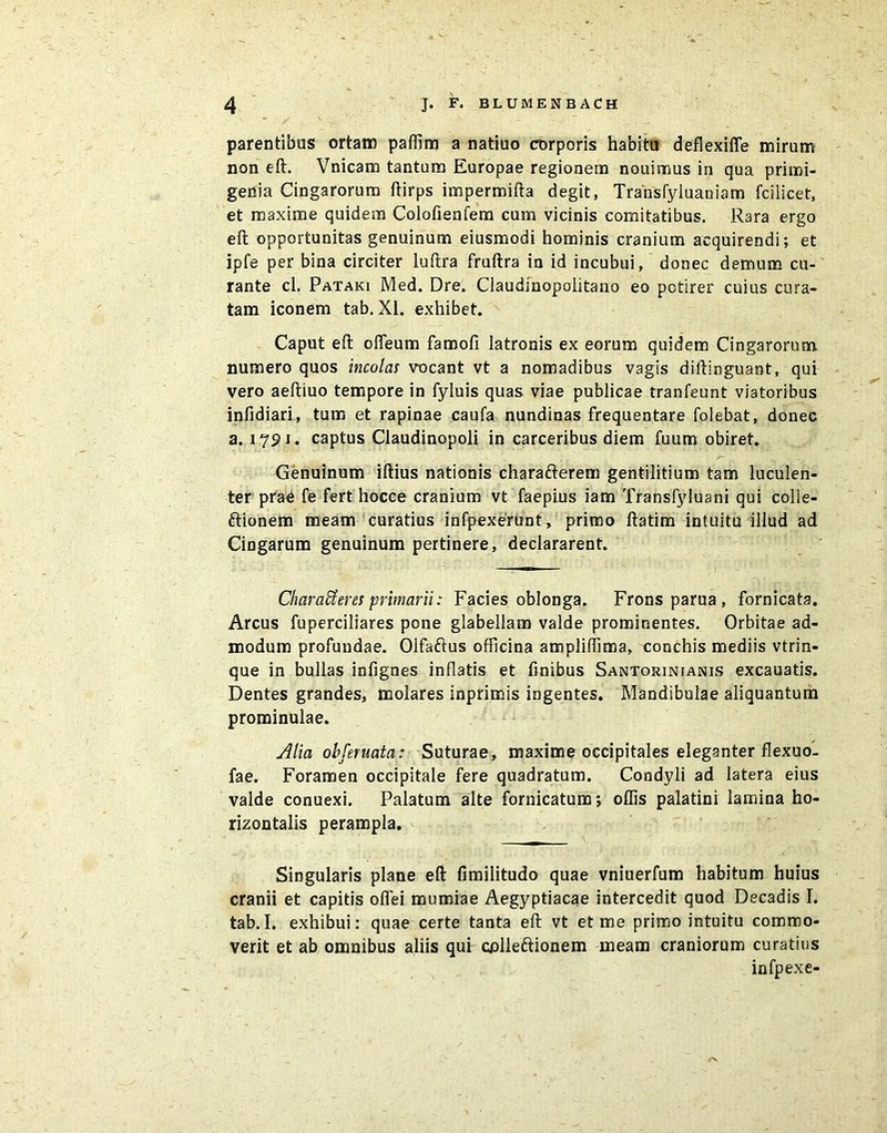 parentibus ortam paflim a natiuo corporis habitu deflexifie mirum non eft. Vnicam tantum Europae regionem nouimus in qua primi- genia Cingarorum ftirps impermifta degit, Transfyluaniam fcilicet, et maxime quidem Colofienfem cum vicinis comitatibus. Rara ergo eft opportunitas genuinum eiusmodi hominis cranium acquirendi; et ipfe per bina circiter luftra fruftra in id incubui, donec demum cu- rante cl. Pataki Med. Dre. Claudinopolitano eo potirer cuius cura- tam iconem tab. XI. exhibet. Caput eft ofTeum famofi latronis ex eorum quidem Cingarorum numero quos incolas vocant vt a nomadibus vagis diftinguant, qui vero aeftiuo tempore in fyluis quas viae publicae tranfeunt viatoribus infidiari, tum et rapinae caufa nundinas frequentare folebat, donec a. 1791. captus Claudinopoli in carceribus diem fuum obiret. Genuinum iftius nationis charafterem gentilitium tam luculen- ter prae fe fert hocce cranium vt faepius iam Transfyluani qui colie- ftionem meam curatius infpexerunt, primo ftatim intuitu illud ad Cingarum genuinum pertinere, declararent. Characteres primarii: Facies oblonga. Frons parua , fornicata. Arcus fuperciliares pone glabellam valde prominentes. Orbitae ad- modum profundae. Olfaftus officina ampliffima, conchis mediis vtrin- que in bullas infignes inflatis et fmibus Santorinjanis excauatis. Dentes grandes, molares inprimis ingentes. Mandibulae aliquantum prominulae. Alia ohferuata: Suturae, maxime occipitales eleganter flexuo- fae. Foramen occipitale fere quadratum. Condyli ad latera eius valde conuexi. Palatum alte fornicatum; oflis palatini lamina ho- rizontalis perampla. Singularis plane eft fimilitudo quae vniuerfum habitum huius cranii et capitis oflei mumiae Aegyptiacae intercedit quod Decadis I. tab.I. exhibui: quae certe tanta eft vt et me primo intuitu commo- verit et ab omnibus aliis qui colleftionem meam craniorum curatius infpexe-