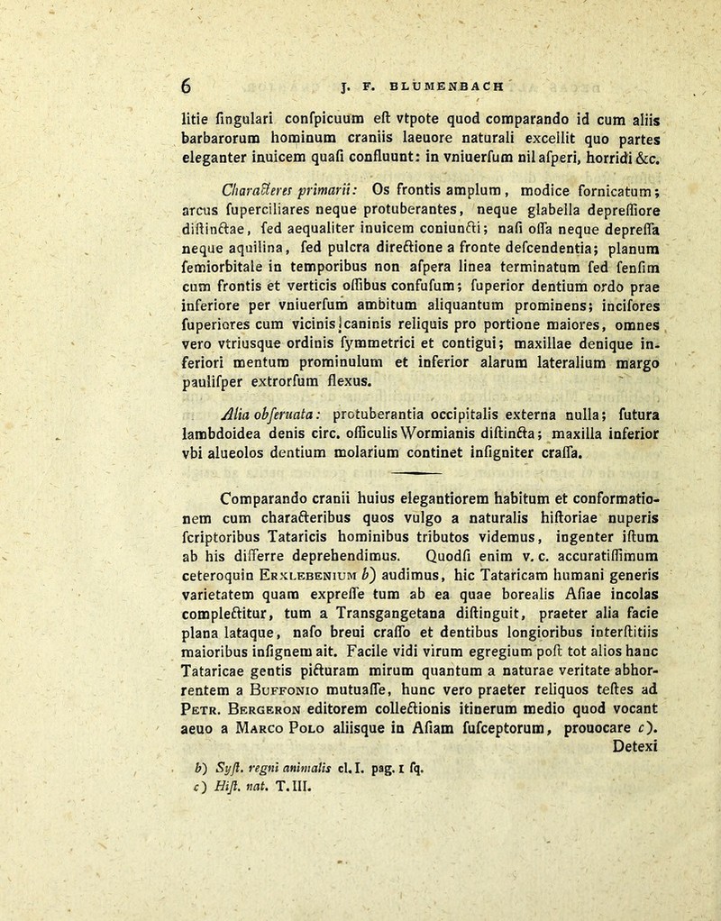 litie fingulari confpicuum eft vtpote quod comparando id cum aliis barbarorum hominum craniis laeuore naturali excellit quo partes eleganter inuicem quafi confluunt; in vniuerfum nilafperi, horridi &c. Charatteres primarii: Os frontis amplum , modice fornicatum; arcus fuperciliares neque protuberantes, neque glabella depreffiore diflinctae, fed aequaliter inuicem coniunfti; nafi offa neque depreffa neque aquilina, fed pulcra direftione a fronte defcendentia; planum femiorbitale in temporibus non afpera linea terminatum fed fenfim cum frontis et verticis oflibus confufum; fuperior dentium ordo prae inferiore per vniuerfum ambitum aliquantum prominens; incifores fuperiores cum vicinis]caninis reliquis pro portione maiores, omnes vero vtriusque ordinis fymmetrici et contigui; maxillae denique in- feriori mentum prominulum et inferior alarum lateralium margo paulifper extrorfum flexus. Alia obferuata: protuberantia occipitalis externa nulla; futura lambdoidea denis circ. ofliculis Wormianis diftinfta; maxilla inferior vbi alueolos dentium molarium continet infigniter craffa. Comparando cranii huius elegantiorem habitum et conformatio- nem cum chara&eribus quos vulgo a naturalis hiftoriae nuperis fcriptoribus Tataricis hominibus tributos videmus, ingenter iftum ab his differre deprehendimus. Quodfi enim v. c. accuratiflimum ceteroquin Erxlebenium b) audimus, hic Tataricam humani generis varietatem quam expreffe tum ab ea quae borealis Afiae incolas compleftitur, tum a Transgangetana diftinguit, praeter alia facie plana lataque, nafo breui craffo et dentibus longioribus interftitiis maioribus iniignem ait. Facile vidi virum egregium poft tot alios hanc Tataricae gentis pifturam mirum quantum a naturae veritate abhor- rentem a Buffonio mutuaffe, hunc vero praeter reliquos teftes ad Petr. Bergeron editorem colleftionis itinerum medio quod vocant aeuo a Marco Polo aliisque in Afiam fufceptorum, prouocare c). Detexi b) Syfl. regni animalis cl. I. pag. i fq. c) Hijl. nat. T.III.