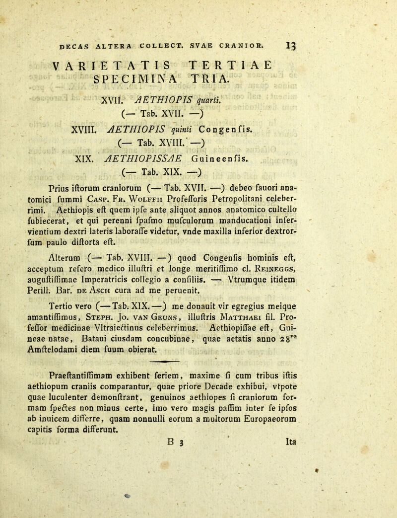 VARIETATIS TERTIAE SPECIMINA TRIA. XVII. AETHIOPIS quarti. (— Tab. XVII. —) XVIII. AETHIOPIS quinti Congenfis. (— Tab. XVIII.'—) XIX. AETHIOPISSAE Guineenfis. (— Tab. XIX. —) Prius illorum craniorum (— Tab. XVH. —) debeo fauori ana- tomici fummi Casp. Fr. Wolffii Profefforis Petropolitani celeber- rimi. Aethiopis eft quem ipfe ante aliquot annos anatomico cultello fubiecerat, et qui perenni fpafmo mufculorum manducationi infer- vientium dextri lateris laboraffe videtur, vnde maxilla inferior dextror- fum paulo diflorta eft. Alterum (— Tab. XVIII. —) quod Congenfis hominis eft, acceptum refero medico illuftri et longe meritiffimo cl. Reineggs, auguftiffimae Imperatricis collegio a confiliis. — Vtrumque itidem Perill. Bar. de Asch cura ad me peruenit. Tertio vero (—Tab. XIX.—) me donauit vir egregius meique amantiffimus, Steph. Jo. vanGeuns, illuftris Matthaei fil. Pro- feffor medicinae Vltraieftinus celeberrimus. Aethiopiffae eft, Gui- neae natae, Bataui ciusdam concubinae, quae aetatis anno 2&vo Amftelodami diem fuum obierat. Praeftantifiimam exhibent feriem, maxime fi cum tribus iftis aethiopum craniis comparantur, quae priore Decade exhibui, vtpote quae luculenter demonftrant, genuinos aethiopes fi craniorum for- mam fpeftes non minus certe, imo vero magis paffim inter fe ipfos ab inuicem differre, quam nonnulli eorum a multorum Europaeorum capitis forma differunt. B 3 Ita