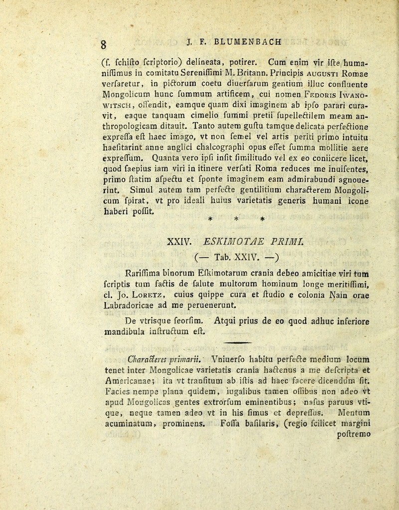 (f. fchifto fcriptorio) delineata, potirer. Cum enim vir ifte hutna- ntflimus in comitatu Serenifiimi M. Britann. Principis augusti Romae verfaretur, in piftorum coetu diuerfarum gentium illuc confluente Jtylongolicum hunc fummum artificem, cui nomen Pedoris Iwano- wiTSctt, oiTendit, eamque quam dixi imaginem ab ipfo parari cura- vit, eaque tanquam cimelio fummi pretii fupelleftilem meam an- thropologicam ditauit. Tanto autem gufiu tamque delicata perfeftione exprefla eft haec imago, vt non femel vel artis periti primo intuitu haefitarint anne anglici chalcographi opus eflefc fumma mollitie aere expreflum. Quanta vero ipfi infit fimilitudo vel ex eo coniicere licet, quod faepius iam viri in itinere verfati Roma reduces me inuifentes, primo ftatim afpeftu et fponte imaginem eam admirabundi agnoue- rint. Simul autem tam perfefte gentilitium charafterem Mongoli- cum fpirat, vt pro ideali huius varietatis generis humani icone haberi poflit. * * * XXIV. ESKIMOTAE PRIMI. (— Tab. XXIV. —) Rariflima binorum Efkimotarum crania debeo amicitiae viri tum fcriptis tum faftis de falute multorum hominum longe meritiflimi, cl. Jo. Loretz, cuius quippe cura et ftudio e colonia Nain orae Labradoricae ad me peruenerunt. De vtrisque feorfim. Atqui prius de eo quod adhuc inferiore mandibula iaftruftum eft. CharaUem primarii. Vniuerfo habitu perfefte medium locum tenet inter Mongolicae varietatis crania haftenus a me defcripta et Americanae; ita vt tranfitum ab iftis ad haec facere dicendum fit. Facies nempe plana quidem, iugalibus tamen oflibus non adeo vt apud Mongolicas gentes extrorfum eminentibus; nafus paruus vti- aue, neque tamen adeo vt in his fimus et depreflus. Mentum acuminatum, prominens. Fofia bafilaris, (regio fcilicet margini poftremo