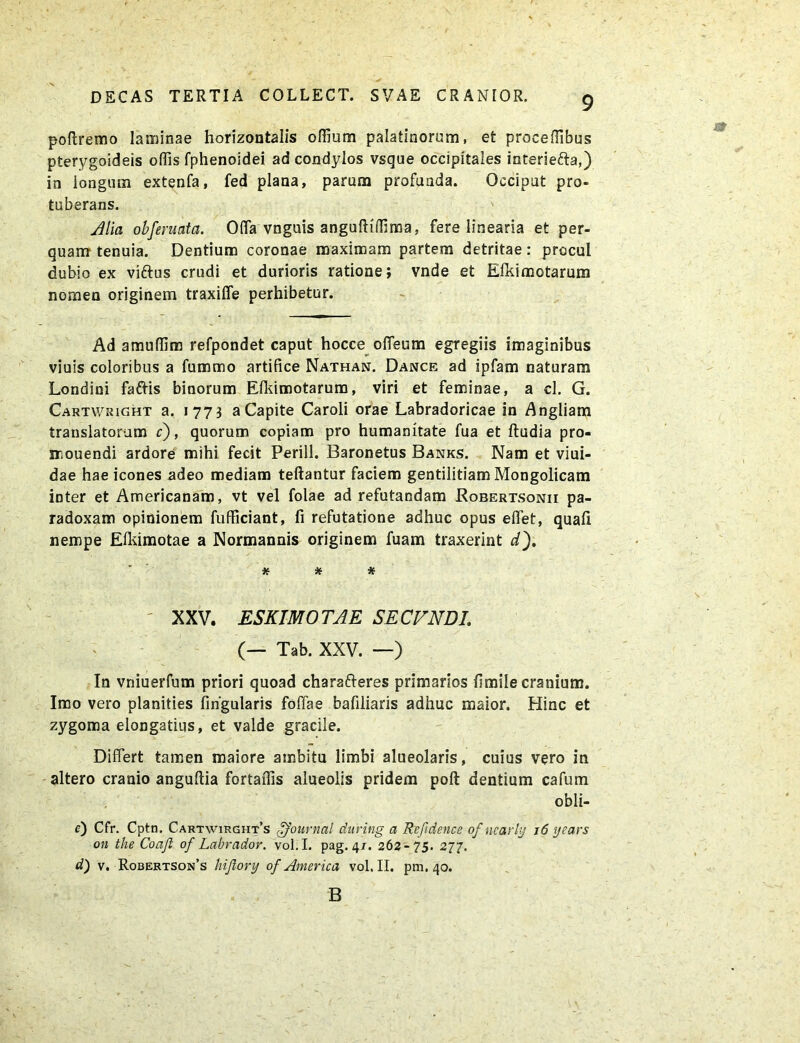 poftremo laminae horizontalis odium palatinorum, et proceffibus pterygoideis offis fphenoidei ad condylos vsque occipitales interie&a,) in longum extenfa, fed plana, parum profunda. Occiput pro- tuberans. Alia obferuata. Offa vnguis anguftiffima, fere linearia et per- quam tenuia. Dentium coronae maximam partem detritae: procul dubio ex viftos crudi et durioris ratione; vnde et Efkimotarum nomen originem traxilfe perhibetur. Ad amuffim refpondet caput hocce offeum egregiis imaginibus viuis coloribus a fummo artifice Nathan. Dance ad ipfam naturam Londini faftis binorum Efkimotarum, viri et feminae, a cl. G. Cartv/right a. 1773 aCapite Caroli orae Labradoricae in Angliam translatorum c), quorum copiam pro humanitate fua et ftudia pro- snouendi ardore mihi fecit Perill. Baronetus Banks. Nam et viui- dae hae icones adeo mediam teftantur faciem gentilitiam Mongolicam inter et Americanam, vt vel folae ad refutandam Robertsonii pa- radoxam opinionem fufficiant, fi refutatione adhuc opus effet, quali nempe Elkimotae a Normannis originem fuam traxerint d), * * * XXV. ESKIMO TAE SE CVNDI. (— Tab. XXV. —) In vniuerfum priori quoad charafteres primanos fimile cranium. Imo vero planities fingularis foliae bafiliaris adhuc maior. Hinc et zygoma elongatius, et valde gracile. Differt tamen maiore ambitu limbi alueolaris, cuius vero in altero cranio anguftia fortaflis alueolis pridem poft dentium cafum obli- c) Cfr. Cptn. Cartwirght’s Journal during a Refidencc of ncarly 16 years on the Coafl of Labrador. vol.I. pag. 4/. 262-75. 277. d) v. Robertson’s hijlory of America vol.II. pm. 40. B