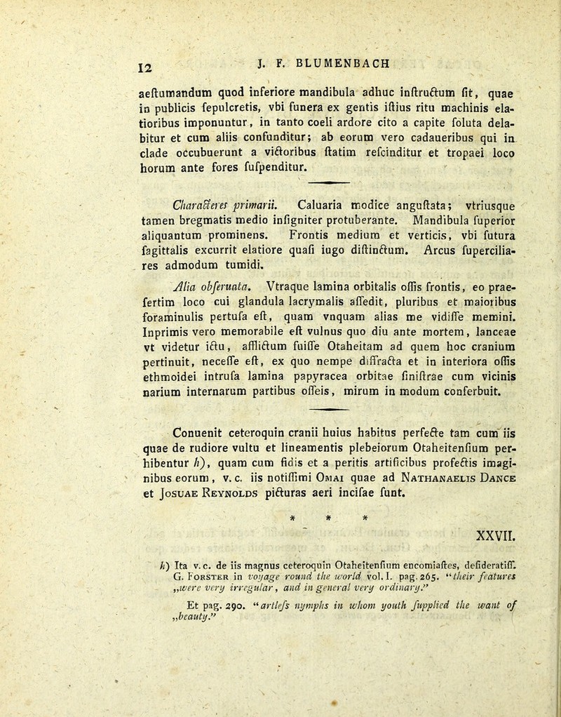 aeftumandum quod inferiore mandibula adhuc inftruftum fit, quae in publicis fepulcretis, vbi funera ex gentis iftius ritu machinis ela- tioribus imponuntur, in tanto coeli ardore cito a capite foluta dela- bitur et cum aliis confunditur; ab eorum vero cadaueribus qui in clade occubuerunt a viftoribus ftatim refcinditur et tropaei loco horum ante fores fufpenditur. CharaUeres primarii. Caluaria modice anguftata; vtriusque tamen bregmatis medio infigniter protuberante. Mandibula fuperior aliquantum prominens. Frontis medium et verticis, vbi futura fagittalis excurrit elatiore quafi iugo diftinftum. Arcus fupercilia- res admodum tumidi. Alia obferuata. Vtraque lamina orbitalis offis frontis, eo prae- fertim loco cui glandula lacrymalis affedit, pluribus et maioribus foraminulis pertufa eft, quam vnquam alias me vidifle memini. Inprimis vero memorabile eft vulnus quo diu ante mortem, lanceae vt videtur iftu, affliftum fuifle Otaheitam ad quem hoc cranium pertinuit, necefle eft, ex quo nempe diftrafta et in interiora offis ethmoidei intrufa lamina papyracea orbitae finiftrae cum vicinis narium internarum partibus ofteis, mirum in modum conferbuit. Conuenit ceteroquin cranii huius habitus perfefte tam cum iis quae de rudiore vultu et lineamentis plebeiorum Otaheitenfium per- hibentur A), quam cum fidis et a peritis artificibus profeftis imagi- nibus eorum , v. c, iis notiffimi Omai quae ad Nathanaelis Dance et Josuae Reynolds pifturas aeri incifae funt. * * * XXVII. h) Ita v. c. de iis magnus ceteroquin Otaheitenfium encomiaftes, defideratifT. G. Forster in voyage round the world vol. I. pag.265. “their features „werc very irregutar, and in general very ordinary.” Et pag. 290. “ artlefs nymphs in whom youth fupplied the want of „beauty”