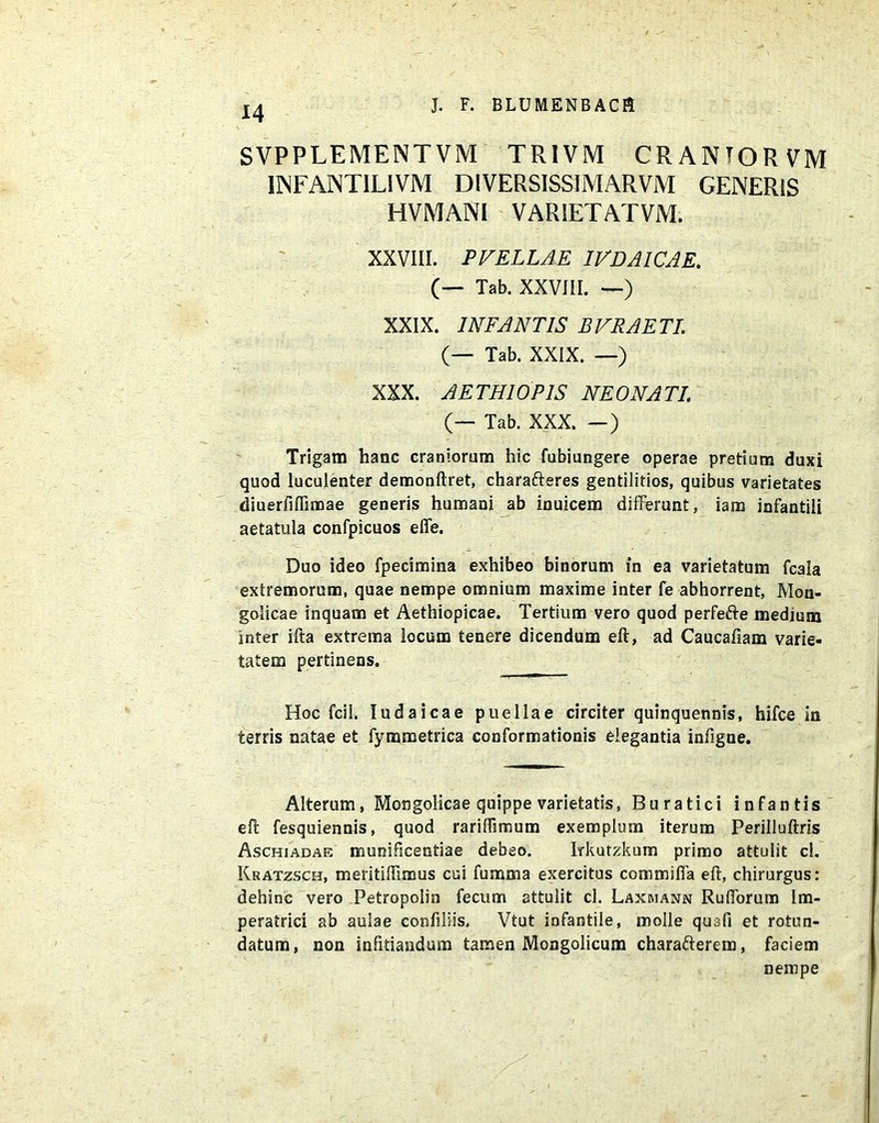 SVPPLEMENT VM TRIVM CRANTOR VM 1NFANTILIVM DIVERSISSIMARVM GENERIS HVMANI VARIETATVM. XXVIII. PVELLAE IVDAICAE. (— Tab. XXVIII. —) XXIX. INFANTIS BVRAETI. (— Tab. XXIX. —) XXX. AETHIOPIS NEONATI (— Tab. XXX. —) Trigam hanc craniorum hic fubiungere operae pretium duxi quod luculenter demonftret, charafteres gentilitios, quibus varietates diuerfiflimae generis humani ab inuicem differunt, iam infantili aetatula confpicuos effe. Duo ideo fpecimina exhibeo binorum in ea varietatum fcala extremorum, quae nempe omnium maxime inter fe abhorrent, Mon- golicae inquam et Aethiopicae. Tertium vero quod perfefte medium inter ifta extrema locum tenere dicendum eft, ad Caucafiam varie- tatem pertinens. Hoc fcil. ludaicae puellae circiter quinquennis, hifce in terris natae et fymmetrica conformationis elegantia infigne. Alterum, Mongolicae quippe varietatis, Buratici infantis eft fesquiennis, quod rariftimum exemplum iterum Perilluftris Aschiadae munificentiae debeo. Irkutzkum primo attulit ci. Kratzsch, meritiffimus cui fumma exercitus commiffa eft, chirurgus: dehinc vero Petropolin fecum attulit cl. Laxmann Rufforum Im- peratrici ab aulae conftliis. Vtut infantile, molle quafi et rotun- datum, non infitiandum tamen Mongolicum charafterem, faciem nempe