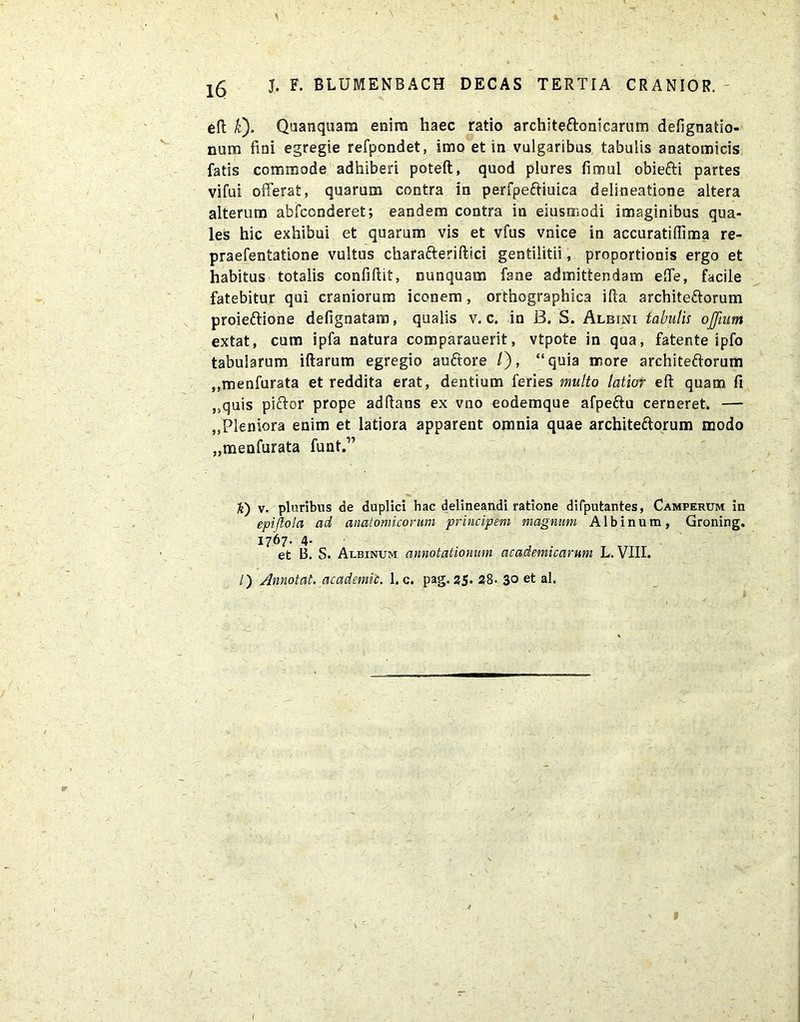 1 j. f. blumenbach decas tertia cranior. eft k). Quanquam enim haec ratio architectonicarum defignatio- num fmi egregie refpondet, imo et in vulgaribus tabulis anatomicis fatis commode adhiberi poteft, quod plores fimul obiefti partes vifui offerat, quarum contra in perfpeftiuica delineatione altera alterum abfccnderet; eandem contra in eiusmodi imaginibus qua- les hic exhibui et quarum vis et vfus vnice in accuratiffima re- praefentatione vultus charafteriftici gentilitii, proportionis ergo et habitus totalis confidit, nunquam fane admittendam effe, facile fatebitur qui craniorum iconem, orthographica ifta architectorum proieftione defignatam, qualis v. c. in B. S. Albini tabulis offmm extat, cum ipfa natura comparauerit, vtpote in qua, fatente ipfo tabularum illarum egregio auftore /), “quia more architeftorum ,,menfurata et reddita erat, dentium feries multo latior eft quam fi >squis piftor prope adftans ex vno eodemque afpeftu cerneret. — ,,Pleniora enim et latiora apparent omnia quae architectorum modo „menfurata funt.” h) v. pluribus de duplici bac delineandi ratione difputantes, Camperum in epiftola ad anatomicorum principem magnum Albinum, Groning. 1767. 4- et B. S. Albinum annotationum academicamm L. VIII. /) Annotat, academic. 1. c. pag. 25. 28- 3° et al. 1 I