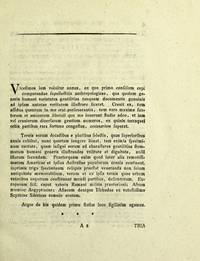 Vicefimus iatfl voluitur annus, ex quo primo confilium cepi comparandae fupelleftilis anthropoiogicae, qua quidem ge- neris humani varietates gentilitias tanquam documentis genuinis ad ipfam naturae veritatem illuftrare liceret. Creuit ea, tum affidua quantum in me erat perfeuerantia, tum vero maxime fau- torum et amicorum liberali quo me iuuerunt ftudio adeo, vt iam vel craniorum diuerfarum gentium numerus, ex quinis terraquei orbis partibus rara fortuna congeftus, centenarium fuperet. Ternis eorum decadibus e pluribus fele&is, quas fuperioribus annis exhibui, nunc quartam iungere liceat, tam eximia fpecimi- num raritate, quam infigni eorum ad charafteres gentilitios liem- matum humani generis illuftrandos vtilitate et dignitate, nulli iftarum fecundam. Praeterquam enim quod inter alia remotilfi- marum Americae et ipfius Auftraliae populorum crania contineat, inprimis triga 'fpeciminum reliquis praedat veneranda non folum antiquitate memorabilium, verum et ex ipfis ternis quae orbem veteribus cognitum couftituunt mundi partibus, defumtorum. Eu- ropaeum fcil. caput veteris Romani militis praetoriani; Afrum mumiae Aegyptiacae; Afiacum denique Tfchudae ex vetuftiffimo Scythiae Sibiricae tumulo erutum. Atque de his quidem primo ftatim loco figillatim agamus. 'J * * *