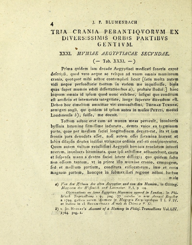 TRIA CRANIA PERANTIQVORVM EX DIVERSISSIMIS ORBIS PARTlBVS GENTiVM. % XXXI. MVMIAE AEGYPTIACAE SECVNDAE* (- Tab. XXXI. — ) Prima quidem iam decade Aegyptiaci medicati funeris caput defcripli, quod vero aeque ac reliqua ad vnum omnia muniarum crania, quotquot mihi adhuc contemplari licuit [fatis multa autem Vidi neque perfunftorie tantum in eadem me inquifioiffe, binis quas fuper mumiis edidi dilfertatiombus a), probare ftudui.] haec inquam omnia id lpfum quod nunc exhsbeo, infigni quo conditum eft artificio et intemerata integritate, longe fuperare dicendum eft. Debeo hoc cimelium amicitiae viri coniunftifiimi, Thomae Turner, armigeri angli, qui quidem id ipfum antea in mufeo Petiti, medici Londmenfis b), fuilfe, me docuit. Teftnm adhuc erat cum ad manus meas peruenit, inuolucris byfiinis bitumine firmiffime induratis, demta vnice ea tegminum parte, quae per mediam faciei longitudinem decurrerat, ita vt iam frontis pars denudata effet, nafi autem ofiei foramina hiarent et labiis dilapfis dentes incifiui vtriusque ordinis exf-rti confpicerentur. Quum autem vultum vetuftiiTimi Aegyptii hominis reuelafum intueri anerem, inuolucra bituminata, quae ipfi arftifllme adhaerebant, cauta et fufperifa manu a dextro faciei latere diffregi; quo quidem fafto non ofleam tantum, vt in priore iflo tnumjae cranio, compagem, fed et moli um partium, conditura exficcatarum, imo et cutis magnam partem, hancque in fubmaxdlari regione adhuc barbae n ale «) Eon den Zahvten der ah en Aepuptier rnd vnn deti Nliimien, in Guttivg. Nlagaxm der IViffevfch. ttnd Litteratum P. I. p oq. Ob/ei vntinm ov fome Egyptian Mummies opeved in Tondon. in Phi- lo roph TravsaUlions i 9 4 pag. f 77 rc u fu i- ip w />w Afjnual Regider a 1794. g-tlliro aieem diormre i.r Magazv Evryr'op^d/que T 1. H. IV. et italiro in <1 Riugn\TfcLi 1 A vali di Chimi.a M. XI. v. Jo. H.'di ky’s Account of a Mummy in Philo/. Transafiions Vol.LIV. J764. pag. I.