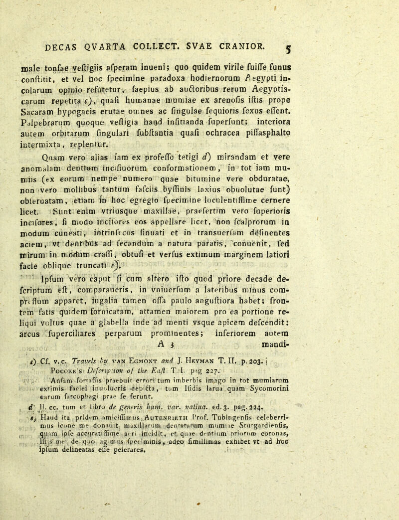 male tonfae veftigiis afperam inueni; quo quidem virile fuifle funus conftitit, et vel hoc fpecimine paradoxa hodiernorum Aegypti in- colarum opinio refutetur, faepius ab auftcribus rerum Aegyptia- carum repetita c), quafi humanae mumiae ex arenofis iftis prope Sacaram hypogaeis erutae omnes ac finguiae fequioris fexus efient. Palpebrarum quoque veftigia haud infitianda fuperfunt; interiora autem orbitarum lingulari fubftantia quafi ochracea pifiasphalto intermixta, replentur. Quam vero alias iam ex profelfo tetigi d) mirandam et vere anomalam dentium incifiuorura, conformationem, in tot iam mu- noiis (ex eorum nempe numero quae bitumine vere obduratae, non vero mollibus tantum fafciis bylfinis laxius obuolutae funt) obteruatam, etiam in hoc egregio fpecimine luculentiffime cernere licet. Sunt enim vtriusque maxillae, praefertim vero fuperioris incifoTes, fi modo Indiores eos appellare licet, hon fcalprorum in modum cuneati, intrinfecos finuati et in transuerlam delinentes aciem, vt dent bus ad fecandum a natura paratis, conuenit, fed mirum in modum cralfi, obtufi et verfus extimum marginem latiori facie oblique truncati e'). Ipfum vero caput fi cum altero illo qucd priore- decade de- fcriptum eft, comparaberis, in vniuerfum a lateribus minus cora- prtfium apparet, iugalia tamen ofla paulo anguftiora habet; fron- tem fatis quidem fornicatam, attamen maiorem pro ea portione re- liqui vultus quae a glabella inde ad menti vsque apicem defcendit: arcus fuperciliares perparum prominentes; inferiorem autem A 3 mandi- «) Cf. v. c. Travets hy van Egmont and J. Hryman T. II. p. 203. j Pocoke's Dpfcnp ion of the Ea.fl T I. pig 227. Ardam fortaffis praebuir errori tum imberbis imago in tot tnumiarum extimis faciei inuolucris depifta, tum llidis larua quam Sycomorini earum farcopbagi prae fe ferunt. d' IKcc. tum et libro de generis hwn. var. natiua. ed.3. pag. 224. Bj Haud ita pridem amiciffimus Autenrieth Prof. Tubingenfis celeberri- mus icone me donuiit maxillarum denratarum mwmne Snrgardienfis, qjiam ipfe accpratiffime aeri incidit, et quae dentium priorum coronas, iftis me\ de quo ag mus fpeciminis, adeo iimillimas exhibet vt ad h'oc ipfum delineatas effe peierares.