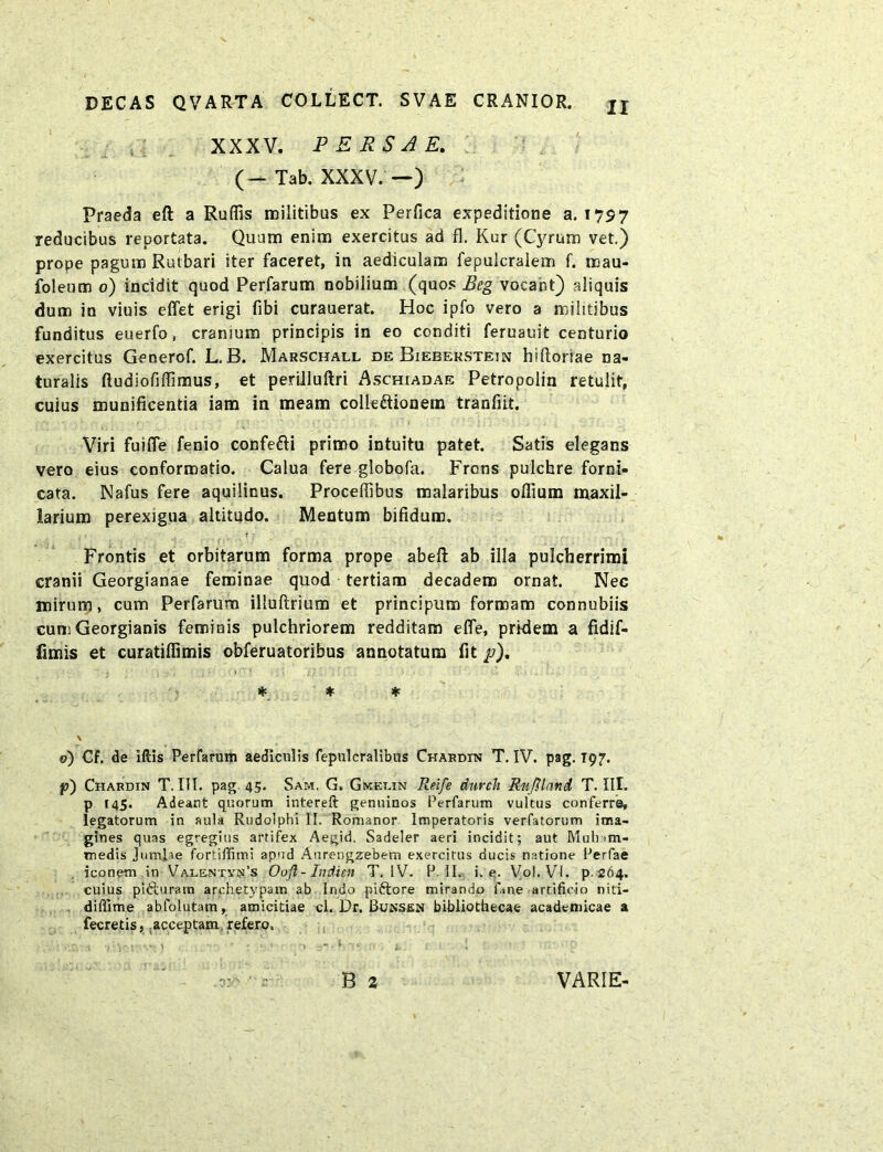 XXXV. PERSAE. (- Tab. XXXV. —) Praeda eft a Rufiis militibus ex Perfica expeditione a. 1757 reducibus reportata. Quum enim exercitus ad fl. Kur (Cyrum vet.) prope pagum Rutbari iter faceret, in aediculam fepulcralem f. mau- foleum 0) incidit quod Perfarum nobilium (quos Eeg vocant) aliquis dum in viuis effet erigi fibi curauerat. Hoc ipfo vero a militibus funditus euerfo, cranium principis in eo conditi feruauit centurio exercitus Gecerof. L. B. Marschall de Biebekstejn hiftoriae na- turalis ftudiofiffimus, et perilluftri Aschiadae Petropolin retulit, cuius munificentia iam in meam colleftionem tranfiit. Viri fuifle fenio confe&i primo intuitu patet. Satis elegans vero eius conformatio. Calua fere globofa. Frons pulchre forni- cata. Nafus fere aquilinus. Proceffibus malaribus oflium maxil- larium perexigua altitudo. Mentum bifidum. ? • Frontis et orbitarum forma prope abelt ab illa pulcherrimi cranii Georgianae feminae quod tertiam decadem ornat. Nec mirum, cum Perfarum illuftrium et principum formam connubiis cumGeorgianis feminis pulchriorem redditam efle, pridem a fidif- iimis et curatiflimis obferuatoribus annotatum fit p), * * * \ o) Cf. de iflis Perfarum aediculis fepulcralibus Chardin T. IV. pag. T97. p) Chardin T. III. pag. 45. Sam. G. Gmet.in Reife durch RuJHand T. III. p 145. Adeant quorum intereft genuinos Perfarum vultus conferre, legatorum in aula Rudolphi II. Romanor Imperatoris verfatorum ima- gines quas egregius artifex Aegid. Sadeler aeri incidit; aut Muli >m- medis Jumlae fortiffimi apud Aurengzebem exercitus ducis natione Perfae iconem in ValentydPs Ooft-Indien T. IV. P. II. i. e. Vol. VI. p. 264. cuius pitturatn archetypam ab Indo piftore mirando fane artificio niti- diffime abfolutam, amicitiae cl. Dr. Bunsen bibliothecae academicae a fecretis, acceptam refero. • '.a r‘itu 1 •