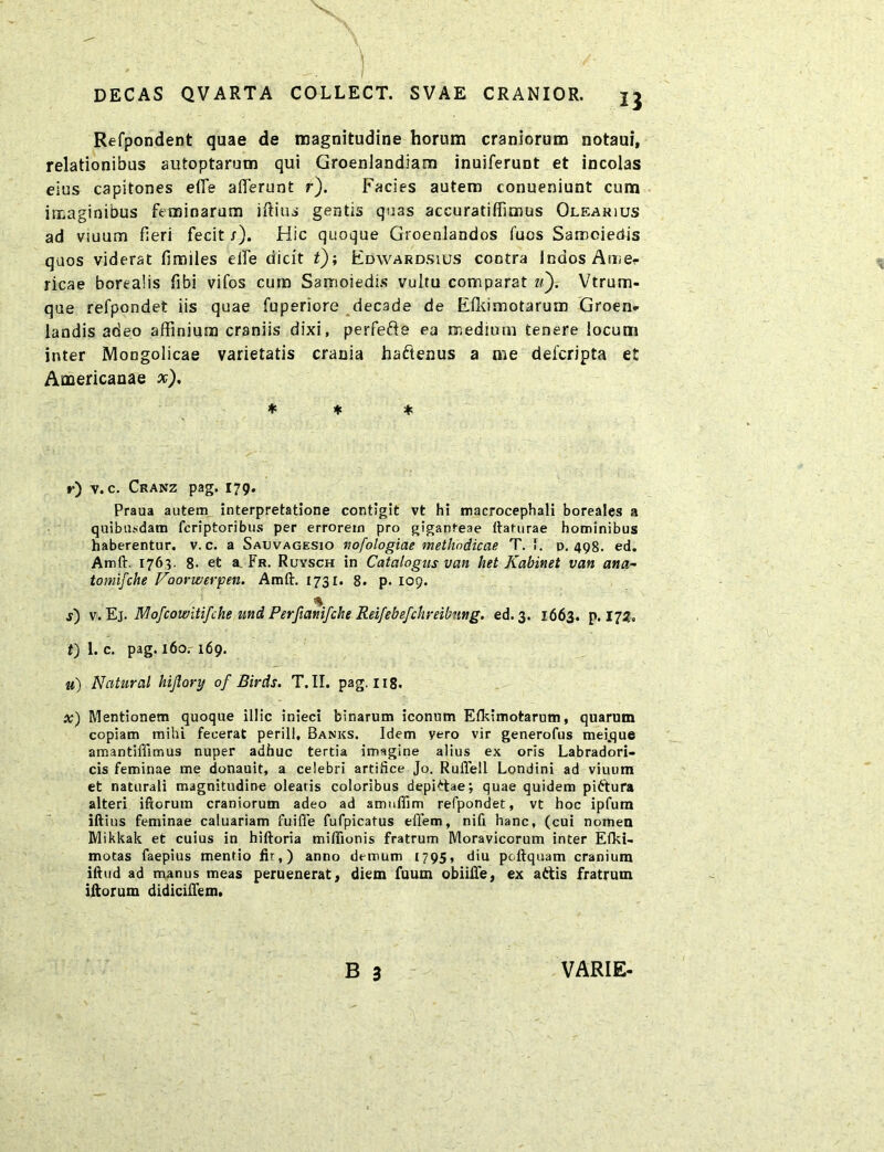 X DECAS QVARTA COLLECT. SVAE CRANIOR. Refpondent quae de magnitudine horum craniorum notaui, relationibus autoptaruon qui GroenJandiam inuiferunt et incolas eius capitones efle afferunt r). Facies autem conueniunt cum imaginibus feminarum iftius gentis quas accuratiffimus Olearius ad vsuum fieri fecit /). Hic quoque Groenlandos fuos Samoiedis quos viderat fimiles elfe dicit t); Fdwardsius contra Indos Amer ricae borealis fibi vifos cum Samoiedis vultu comparat «).- Vtrum- que refpondet iis quae fuperiore decade de Efliimotarum Groen- landis adeo affinium craniis dixi, perfe&e ea medium tenere locum inter Mongolicae varietatis crania ha&enus a me delcripta et Americanae x). * * * r) v. c. Cranz pag. 179. Praua autem interpretatione contigit vt hi macrocephali boreales a quibusdam fcriptoribus per errorem pro giganteae llaturae hominibus haberentur, v. c. a Sauvagesio tiofologiae methodicae T. i. d. 498. ed. Amft. 1763. 8- et a. Fr. Ruysch in Catalogus van het Kabinet van ana- tomifche Vaonverpen. Amft. 1731. 8. p. 109. % j) v. Ej. Mofcowitifihe und Perfianifche Reifebefchreibung. ed. 3. 1663. p. 172, t) 1. c. pag. 160. 169. u) Natural hiflory of Birds. T. II. pag. 118. x) Mentionem quoque illic inieci binarum iconum Efkimotarum, quarum copiam mihi fecerat perili, Banks. Idem yero vir generofus mefque amantifftmus nuper adhuc tertia imagine alius ex oris Labradori- cis feminae me donauit, a celebri artifice Jo. RulTell Londini ad viuum et naturali magnitudine olearis coloribus depiAae; quae quidem pittura alteri iftorum craniorum adeo ad arrmfiim refpondet, vt hoc ipfum iftius feminae caluariam fuifle fufpicatus effem, nifi hanc, (cui nomen Mikkak et cuius in hiftoria miffionis fratrum Moravicorum inter Efki- motas faepius mentio fir,) anno demum 1795, diu poftquam cranium iftud ad manus meas peruenerat, diem fuum obiiffe, ex attis fratrum iftorum didiciflem.