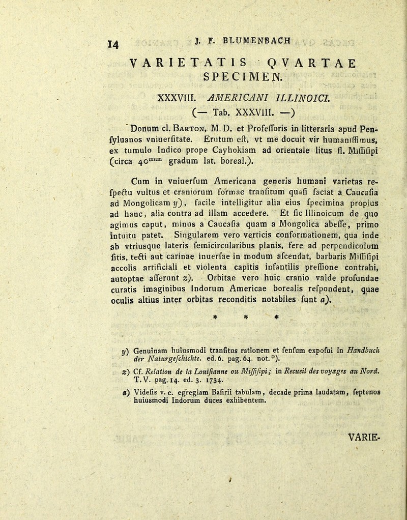 VARIETATIS QVARTAE SPECIMEN. XXXVIII. AMERICANI 1LL1N0ICI. (— Tab. XXXVIII. —) Donum cl. Barton, M, D. et Profefloris in litteraria apud Pen- fyluanos vniuerfitate. Erutum eft, vt me docuit vir humaniffimus, ex tumulo Indico prope Cayhokiam ad orientale litus fl. Miflifipi (circa 40mum gradum lat. boreal.). Cum in vniuerfum Americana generis humani varietas re- fpe&u vultus et craniorum formae traafitum quafi faciat a Caucafia ad Mongolicam y), facile intelligitur alia eius fpecimina propius ad hanc, alia contra ad illam accedere. Et fic lllinoicum de quo agimus caput, minus a Caucafia quam a Mongolica abefle, primo intuitu patet. Singularem vero verticis conformationem, qua inde ab vtriusque lateris femicircularibus planis, fere ad perpendiculum fitis, tefti aut carinae inuerfae in modum afcendat, barbaris Miflifipi accolis artificiali et violenta capitis infantilis preffione contrahi, autoptae afferunt z). Orbitae vero huic cranio valde profundae curatis imaginibus Indorum Americae borealis refpondent, quae oculis altius inter orbitas reconditis notabiles funt a), * * * y) Genuinam huiusmodi tranfitus rationem et fenfum expofui in Handbuch der Naturgefchichte. ed.6. pag. 64. not. *). z) Cf. Relation de la Louifianne 011 Mifftfipi; in Recueil des voyages auNord. T. V. pag. 14. ed. 3. 1734- a) Videfis v. c. egregiam Bafirii tabulam, decade prima laudatam, feptenos huiusmodi Indorum duces exhibentem. VARIE- 4