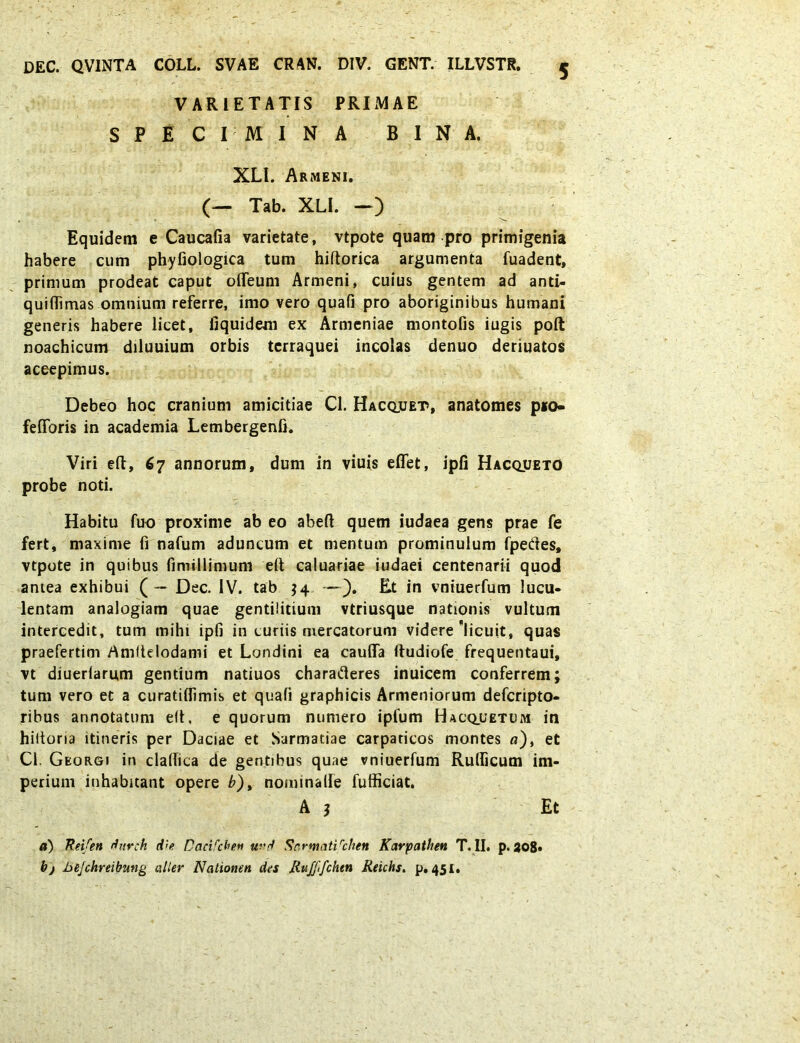 VARIETATIS PRIMAE SPECIMINA BINA. XLl. Armeni. (— Tab. XLl. —) Equidem e Caucafia varietate, vtpote quam pro primigenia habere cum phyfiologica tum hiftorica argumenta fuadent, primum prodeat caput olTeum Armeni, cuius gentem ad anti- quidimas omnium referre, imo vero quafi pro aboriginibus humani generis habere licet, fiquidem ex Armeniae montofis iugis poft noachicum diluuium orbis terraquei incolas denuo deriuatos accepimus. Debeo hoc cranium amicitiae Cl. Hacquet>, anatomes p*o- fedbris in academia Lembergenfi. Viri eft, 67 annorum, dum in viuis eflet, ipfi Hacqueto probe noti. Habitu fuo proxime ab eo abeft quem iudaea gens prae fe fert, maxime fi nafum aduncum et mentum prominulum fpedes, vtpote in quibus fimillimum eft caluariae iudaei centenarii quod antea exhibui (— Dec. IV. tab $4 —). Et in vniuerfum lucu- lentam analogiam quae gentilitium vtriusque nationis vultum intercedit, tum mihi ipfi in curiis mercatorum videre'licuit, quas praefertim Amftelodami et Londini ea cauda ftudiofe frequentaui, vt diuerlaru,m gentium natiuos charafteres inuicem conferrem; tum vero et a curatidimis et quafi graphicis Armeniorum defcripto- ribus annotatum eft, e quorum numero ipfum Hacquetum in hiitoria itineris per Daciae et Sarmatiae carpaticos montes a), et Cl. Gkorgi in cladica de gentibus quae vniuerfum Rudicum im- perium inhabitant opere b), nominade fufficiat. A $ Et a) Reifen durch d'e Oacifcheti urrf Sr.rmatVchen Karpathen T. II. p. 208* bj Jje/chreibung alter Nationen des Ruffifchen Reichs. p. 451.