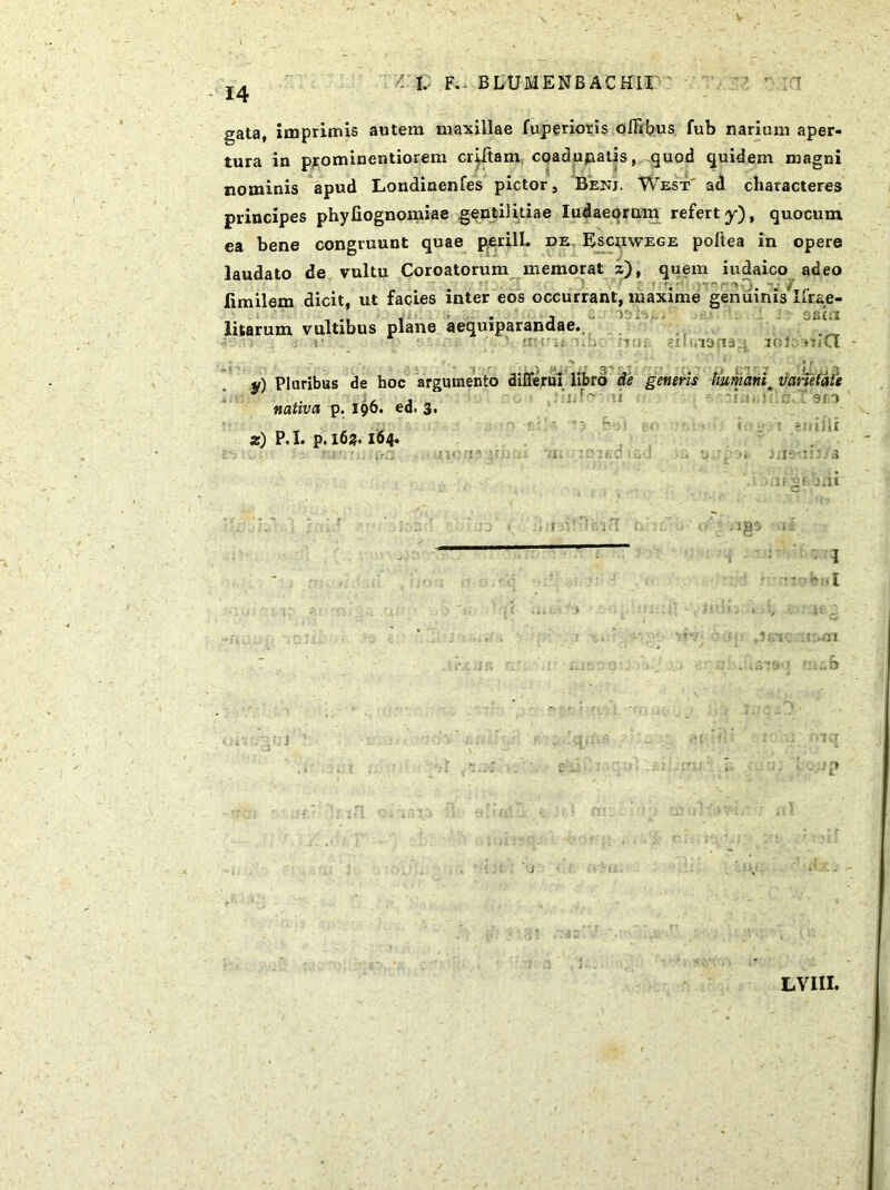 gata, imprimis autem maxillae fuperioris offixus fub narium aper- tura iu prominentiorem criftam coadupatis, quod quidem magni nominis apud Londinenfes pictor, Benj. West ad characteres principes phyliognomiae gentilitiae Iudaeorum refert y), quocum ea bene congruunt quae perilL pe Escuwege poftea in opere laudato de vultu Coroatorum memorat z), quem iudaico adeo limilem dicit, ut facies inter eos occurrant, maxime genuinis Ifrae litarum vultibus plane aequiparandae. ■ ♦ , iens. SBid 30 JC oiCl , ' > }■*.•»' i S': ^ j • ') £* -7 r- 'f f ■ • •% y) Pluribus de hoc argumento difierui libro de generis humanit varietate nativa p. 196. ed. 3» z) P.I. p.163.164- 11JU J fJS eJ r-gabm .. fc> LV1II.