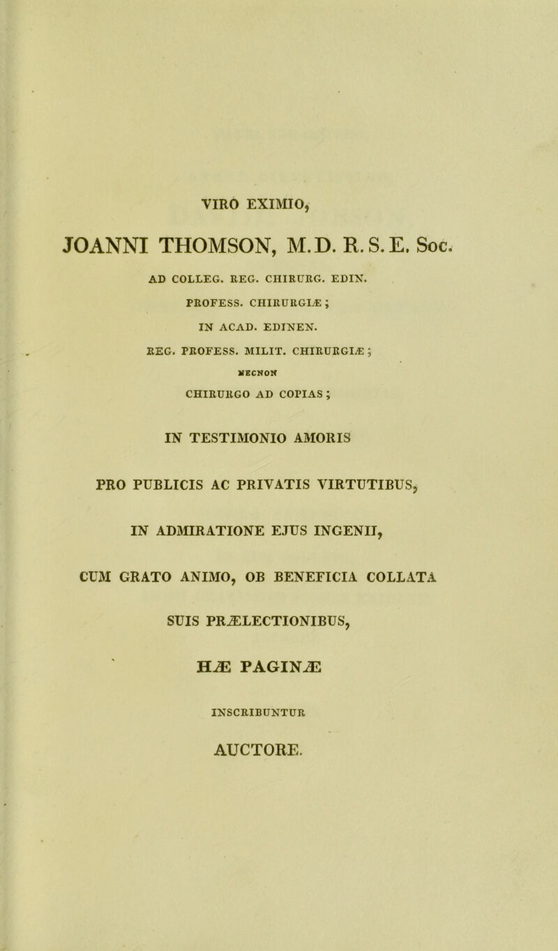 VIRO EXIMIO, JOANNI THOMSON, M.D. R.S.E. Soc AD COLLEG. REG. CIIIRURG. EDIN. PROFESS. chirurgiae; IN ACAD. EDINEN. REG. PROFESS. MILIT. CHIRURGIAE ; MKCNOK CHIRURGO AD COPIAS ; IN TESTIMONIO AMORIS PRO PUBLICIS AC PRIVATIS VIRTUTIBUS, IN ADMIRATIONE EJUS INGENII, CUM GRATO ANIMO, OB BENEFICIA COLLATA SUIS PRAELECTIONIBUS, HJE PAGISLAE INSCRIBUNTUR AUCTORE.