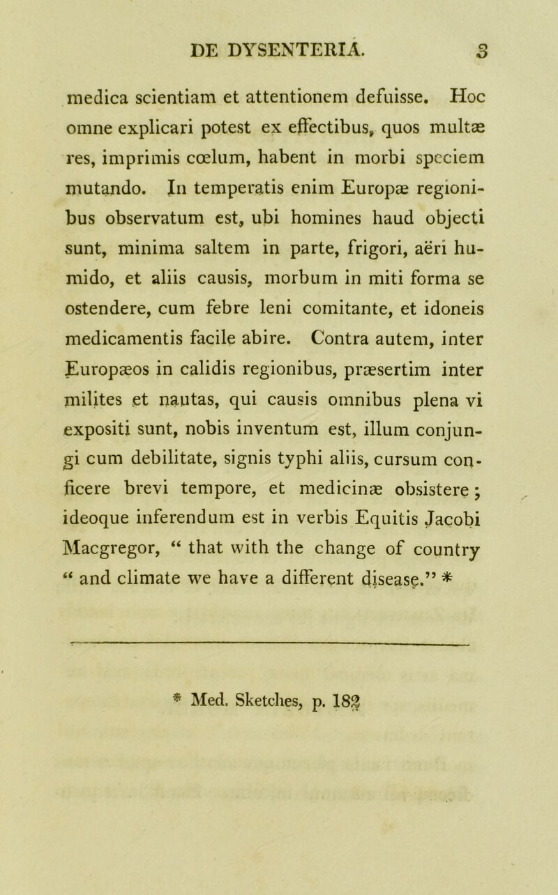 medica scientiam et attentionem defuisse. Hoc omne explicari potest ex effectibus, quos multae res, imprimis coelum, habent in morbi speciem mutando. In temperatis enim Europae regioni- bus observatum est, ubi homines haud objecti sunt, minima saltem in parte, frigori, aeri hu- mido, et aliis causis, morbum in miti forma se ostendere, cum febre leni comitante, et idoneis medicamentis facile abire. Contra autem, inter Europaeos in calidis regionibus, praesertim inter milites et nautas, qui causis omnibus plena vi expositi sunt, nobis inventum est, illum conjun- gi cum debilitate, signis typhi aliis, cursum con- ficere brevi tempore, et medicinae obsistere; ideoque inferendum est in verbis Equitis Jacobi Macgregor, “ that with the change of country “ and climate we have a different disease.” * * Med. Sketches, p. 18g