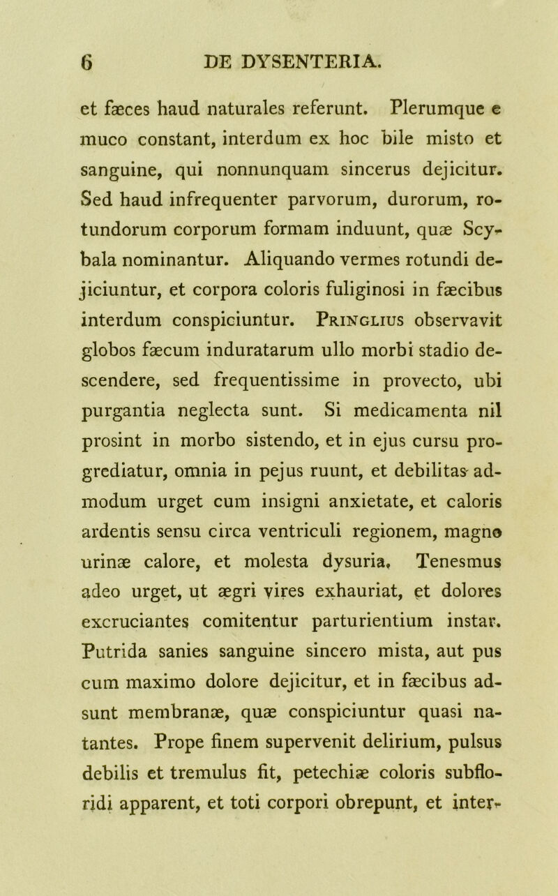 et faeces haud naturales referunt. Plerumque e muco constant, interdum ex hoc bile misto et sanguine, qui nonnunquam sincerus dejicitur. Sed haud infrequenter parvorum, durorum, ro- tundorum corporum formam induunt, quae Scy^ bala nominantur. Aliquando vermes rotundi de- jiciuntur, et corpora coloris fuliginosi in faecibus interdum conspiciuntur. Pringlius observavit globos faecum induratarum ullo morbi stadio de- scendere, sed frequentissime in provecto, ubi purgantia neglecta sunt. Si medicamenta nil prosint in morbo sistendo, et in ejus cursu pro- grediatur, omnia in pejus ruunt, et debilitas'ad- modum urget cum insigni anxietate, et caloris ardentis sensu circa ventriculi regionem, magno urinae calore, et molesta dysuria. Tenesmus adeo urget, ut aegri vires exhauriat, et dolores excruciantes comitentur parturientium instar. Putrida sanies sanguine sincero mista, aut pus cum maximo dolore dejicitur, et in faecibus ad- sunt membranae, quae conspiciuntur quasi na- tantes. Prope finem supervenit delirium, pulsus debilis et tremulus fit, petechiae coloris subflo- ridi apparent, et toti corpori obrepunt, et inter^