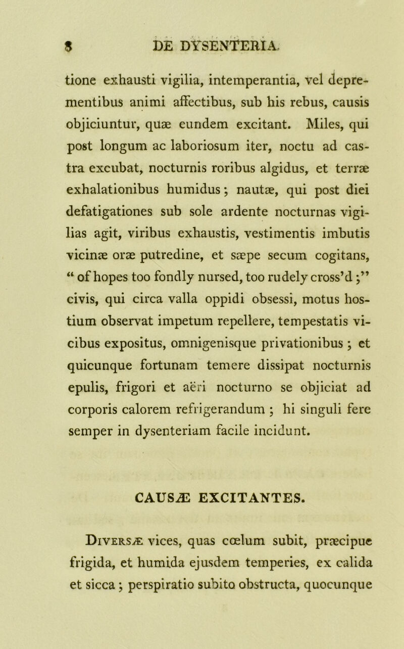 tione exhausti vigilia, intemperantia, vel depre- mentibus animi affectibus, sub his rebus, causis objiciuntur, quae eundem excitant. Miles, qui post longum ac laboriosum iter, noctu ad cas- tra excubat, nocturnis roribus algidus, et terrae exhalationibus humidus; nautae, qui post diei defatigationes sub sole ardente nocturnas vigi- lias agit, viribus exhaustis, vestimentis imbutis vicinae orae putredine, et saepe secum cogitans, “ of hopes too fondly nursed, too rudely cross’d civis, qui circa valla oppidi obsessi, motus hos- tium observat impetum repellere, tempestatis vi- cibus expositus, omnigenisque privationibus ; et quicunque fortunam temere dissipat nocturnis epulis, frigori et aeri nocturno se objiciat ad corporis calorem refrigerandum ; hi singuli fere semper in dysenteriam facile incidunt. CAUS.E EXCITANTES. Diversa vices, quas coelum subit, praecipue frigida, et humida ejusdem temperies, ex calida et sicca ; perspiratio subito obstructa, quocunque