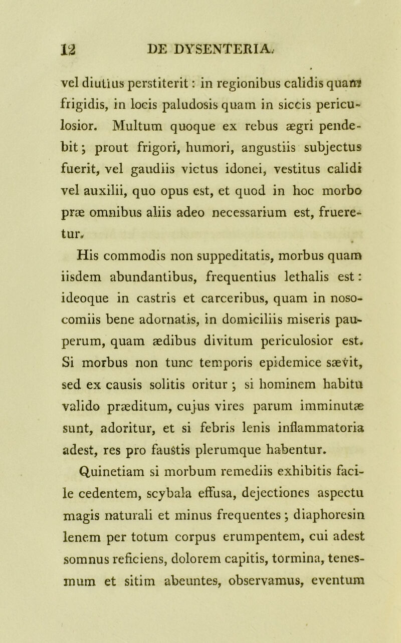 vel diutias perstiterit: in regionibus calidis quaiw frigidis, in locis paludosis quam in siccis pericu- losior. Multum quoque ex rebus aegri pende- bit; prout frigori, humori, angustiis subjectus fuerit, vel gaudiis victus idonei, vestitus calidi vel auxilii, quo opus est, et quod in hoc morbo prae omnibus aliis adeo necessarium est, fruere- tur. • His commodis non suppeditatis, morbus quam iisdem abundantibus, frequentius lethalis est: ideoque in castris et carceribus, quam in noso- comiis bene adornatis, in domiciliis miseris pau- perum, quam aedibus divitum periculosior est. Si morbus non tunc temporis epidemice saevit, sed ex causis solitis oritur ; si hominem habitu valido praeditum, cujus vires parum imminutae sunt, adoritur, et si febris lenis inflammatoria adest, res pro faustis plerumque habentur. Quinetiam si morbum remediis exhibitis faci- le cedentem, scybala effusa, dejectiones aspectu magis naturali et minus frequentes; diaphoresin lenem per totum corpus erumpentem, cui adest somnus reficiens, dolorem capitis, tormina, tenes- mum et sitim abeuntes, observamus, eventum