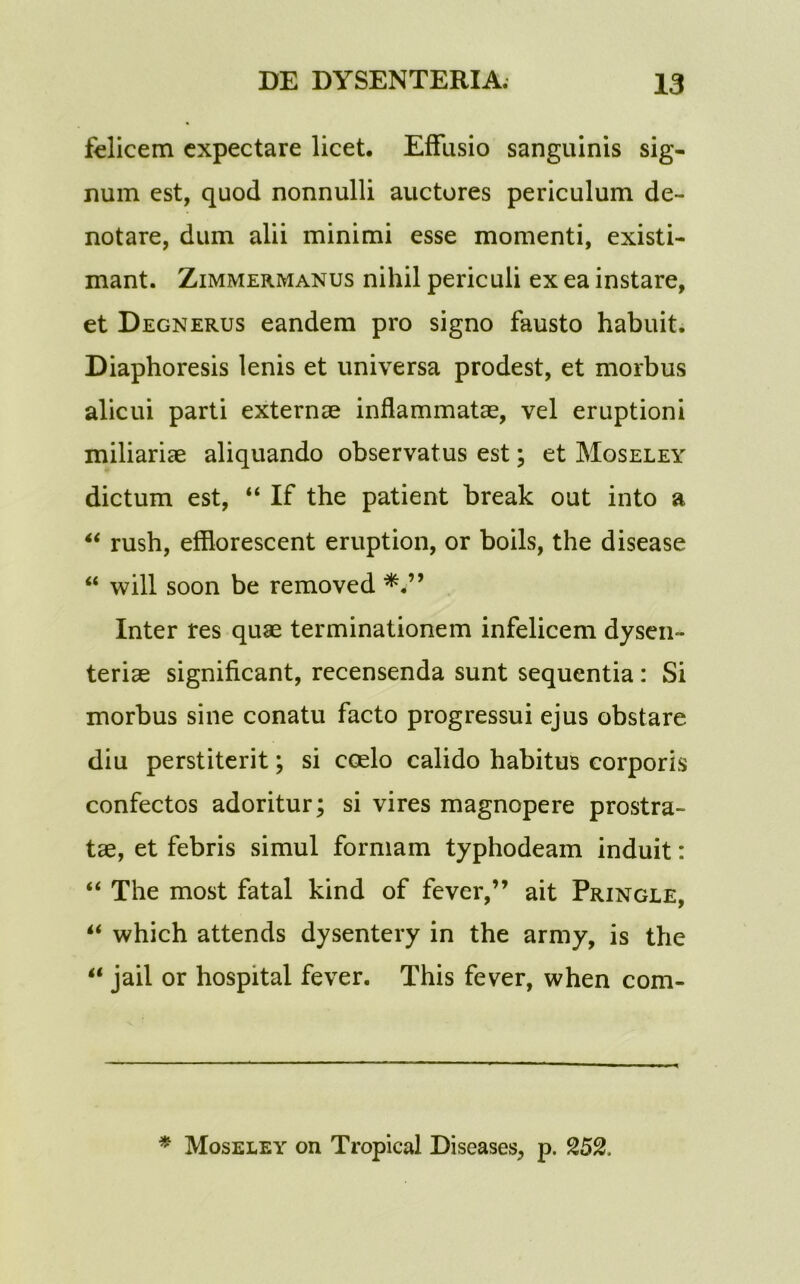 felicem cxpectare licet. Effusio sanguinis sig- num est, quod nonnulli auctores periculum de- notare, dum alii minimi esse momenti, existi- mant. Zimmermanus nihil periculi ex ea instare, et Degnerus eandem pro signo fausto habuit. Diaphoresis lenis et universa prodest, et morbus alicui parti externae inflammatae, vel eruptioni miliariae aliquando observatus est; et Moseley dictum est, “ If the patient break out into a “ rush, efflorescent eruption, or boils, the disease “ will soon be removed Inter res quae terminationem infelicem dysen- teriae significant, recensenda sunt sequentia : Si morbus sine conatu facto progressui ejus obstare diu perstiterit; si coelo calido habitus corporis confectos adoritur; si vires magnopere prostra- tae, et febris simul formam typhodeam induit: “ The most fatal kind of fever,” ait Pringle, “ which attends dysentery in the army, is the “ jail or hospital fever. This fever, when com- * Moseley on Tropical Diseases, p. 252,