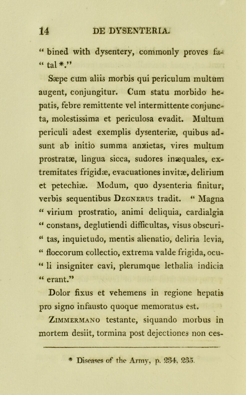 “ bined with dysentery, commonly proves fa« “ tal Saepe cum aliis morbis qui periculum multum augent, conjungitur. Cum statu morbido he- patis, febre remittente vel intermittente conjunc- ta, molestissima et periculosa evadit. Multum periculi adest exemplis dysenteriae, quibus ad- sunt ab initio summa anxietas, vires multum prostratae, lingua sicca, sudores inaequales, ex- tremitates frigidae, evacuationes invitae, delirium et petechiae. Modum, quo dysenteria finitur, verbis sequentibus Degnerus tradit. “ Magna “ virium prostratio, animi deliquia, cardialgia “ constans, deglutiendi difficultas, visus obscuri- “ tas, inquietudo, mentis alienatio, deliria levia, “ floccorum collectio, extrema valde frigida, ocu- “ li insigniter cavi, plerumque lethalia indicia “ erant.” Dolor fixus et vehemens in regione hepatis pro signo infausto quoque memoratus est. Zimmermano testante, siquando morbus in mortem desiit, tormina post dejectiones non ces- * Diseases of the Army, p. 234. 235.